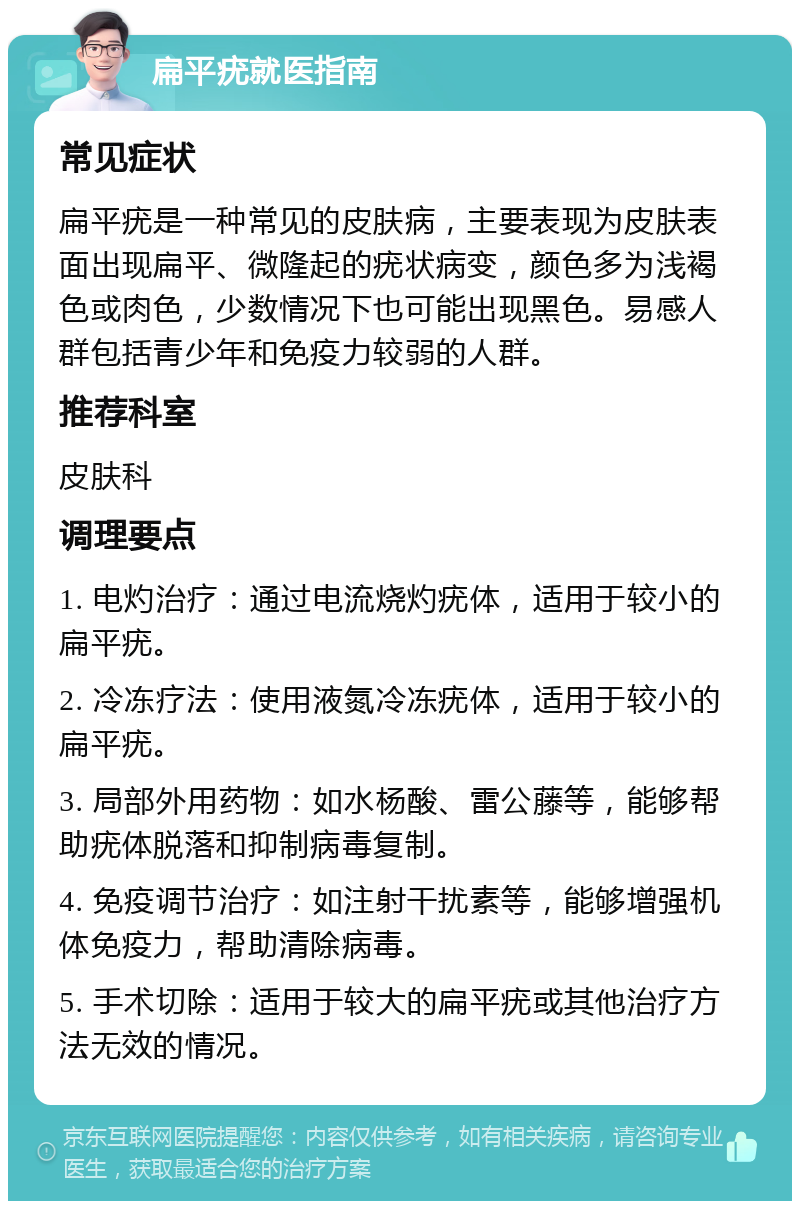 扁平疣就医指南 常见症状 扁平疣是一种常见的皮肤病，主要表现为皮肤表面出现扁平、微隆起的疣状病变，颜色多为浅褐色或肉色，少数情况下也可能出现黑色。易感人群包括青少年和免疫力较弱的人群。 推荐科室 皮肤科 调理要点 1. 电灼治疗：通过电流烧灼疣体，适用于较小的扁平疣。 2. 冷冻疗法：使用液氮冷冻疣体，适用于较小的扁平疣。 3. 局部外用药物：如水杨酸、雷公藤等，能够帮助疣体脱落和抑制病毒复制。 4. 免疫调节治疗：如注射干扰素等，能够增强机体免疫力，帮助清除病毒。 5. 手术切除：适用于较大的扁平疣或其他治疗方法无效的情况。