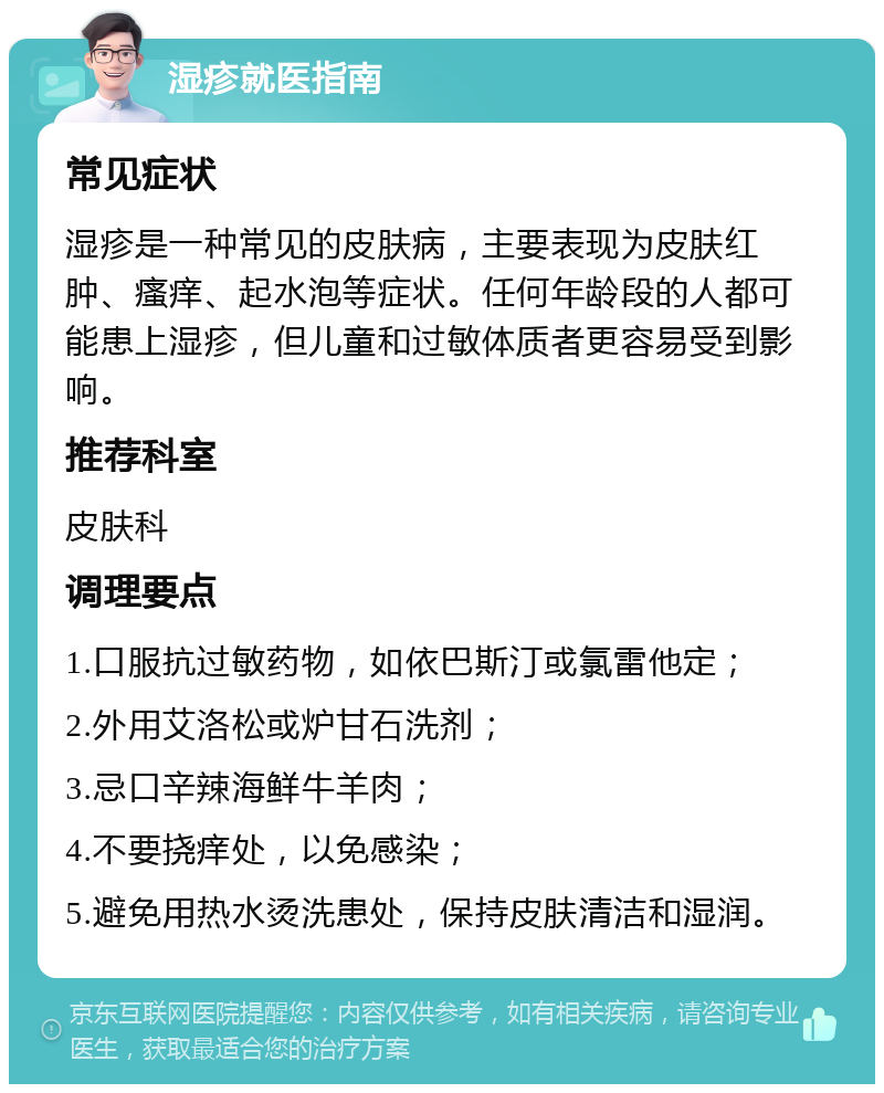 湿疹就医指南 常见症状 湿疹是一种常见的皮肤病，主要表现为皮肤红肿、瘙痒、起水泡等症状。任何年龄段的人都可能患上湿疹，但儿童和过敏体质者更容易受到影响。 推荐科室 皮肤科 调理要点 1.口服抗过敏药物，如依巴斯汀或氯雷他定； 2.外用艾洛松或炉甘石洗剂； 3.忌口辛辣海鲜牛羊肉； 4.不要挠痒处，以免感染； 5.避免用热水烫洗患处，保持皮肤清洁和湿润。