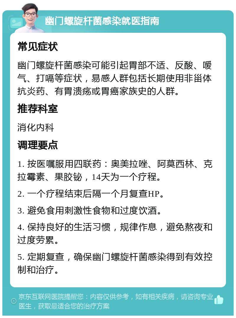 幽门螺旋杆菌感染就医指南 常见症状 幽门螺旋杆菌感染可能引起胃部不适、反酸、嗳气、打嗝等症状，易感人群包括长期使用非甾体抗炎药、有胃溃疡或胃癌家族史的人群。 推荐科室 消化内科 调理要点 1. 按医嘱服用四联药：奥美拉唑、阿莫西林、克拉霉素、果胶铋，14天为一个疗程。 2. 一个疗程结束后隔一个月复查HP。 3. 避免食用刺激性食物和过度饮酒。 4. 保持良好的生活习惯，规律作息，避免熬夜和过度劳累。 5. 定期复查，确保幽门螺旋杆菌感染得到有效控制和治疗。