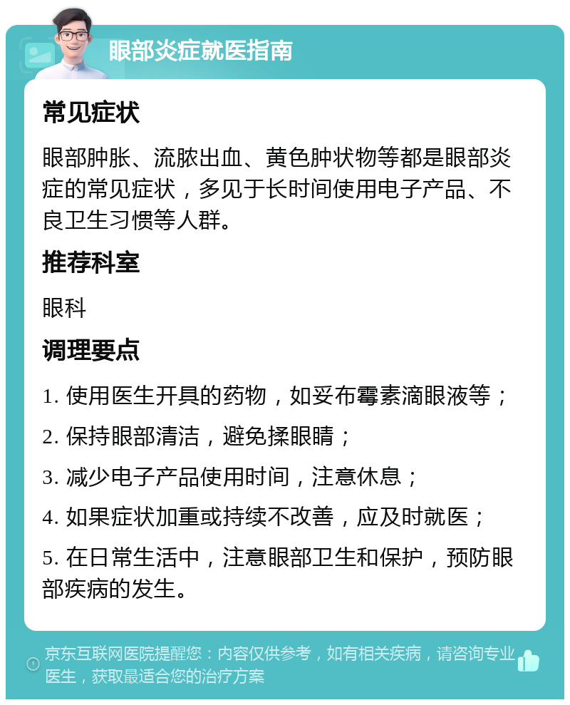 眼部炎症就医指南 常见症状 眼部肿胀、流脓出血、黄色肿状物等都是眼部炎症的常见症状，多见于长时间使用电子产品、不良卫生习惯等人群。 推荐科室 眼科 调理要点 1. 使用医生开具的药物，如妥布霉素滴眼液等； 2. 保持眼部清洁，避免揉眼睛； 3. 减少电子产品使用时间，注意休息； 4. 如果症状加重或持续不改善，应及时就医； 5. 在日常生活中，注意眼部卫生和保护，预防眼部疾病的发生。