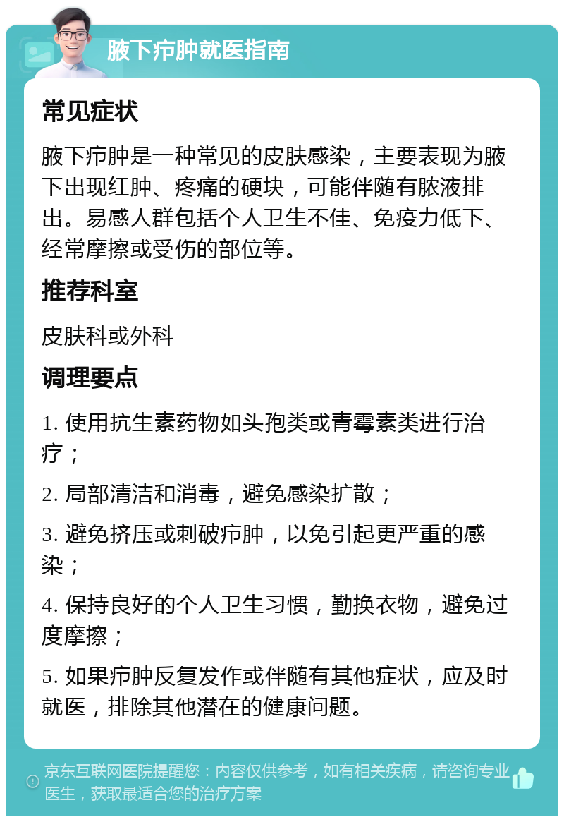 腋下疖肿就医指南 常见症状 腋下疖肿是一种常见的皮肤感染，主要表现为腋下出现红肿、疼痛的硬块，可能伴随有脓液排出。易感人群包括个人卫生不佳、免疫力低下、经常摩擦或受伤的部位等。 推荐科室 皮肤科或外科 调理要点 1. 使用抗生素药物如头孢类或青霉素类进行治疗； 2. 局部清洁和消毒，避免感染扩散； 3. 避免挤压或刺破疖肿，以免引起更严重的感染； 4. 保持良好的个人卫生习惯，勤换衣物，避免过度摩擦； 5. 如果疖肿反复发作或伴随有其他症状，应及时就医，排除其他潜在的健康问题。