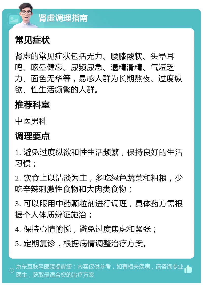 肾虚调理指南 常见症状 肾虚的常见症状包括无力、腰膝酸软、头晕耳鸣、眩晕健忘、尿频尿急、遗精滑精、气短乏力、面色无华等，易感人群为长期熬夜、过度纵欲、性生活频繁的人群。 推荐科室 中医男科 调理要点 1. 避免过度纵欲和性生活频繁，保持良好的生活习惯； 2. 饮食上以清淡为主，多吃绿色蔬菜和粗粮，少吃辛辣刺激性食物和大肉类食物； 3. 可以服用中药颗粒剂进行调理，具体药方需根据个人体质辨证施治； 4. 保持心情愉悦，避免过度焦虑和紧张； 5. 定期复诊，根据病情调整治疗方案。