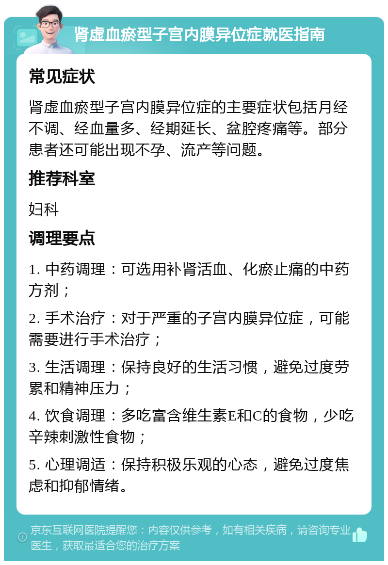 肾虚血瘀型子宫内膜异位症就医指南 常见症状 肾虚血瘀型子宫内膜异位症的主要症状包括月经不调、经血量多、经期延长、盆腔疼痛等。部分患者还可能出现不孕、流产等问题。 推荐科室 妇科 调理要点 1. 中药调理：可选用补肾活血、化瘀止痛的中药方剂； 2. 手术治疗：对于严重的子宫内膜异位症，可能需要进行手术治疗； 3. 生活调理：保持良好的生活习惯，避免过度劳累和精神压力； 4. 饮食调理：多吃富含维生素E和C的食物，少吃辛辣刺激性食物； 5. 心理调适：保持积极乐观的心态，避免过度焦虑和抑郁情绪。