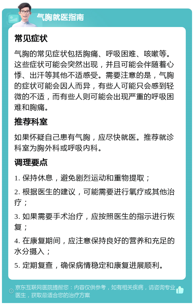 气胸就医指南 常见症状 气胸的常见症状包括胸痛、呼吸困难、咳嗽等。这些症状可能会突然出现，并且可能会伴随着心悸、出汗等其他不适感受。需要注意的是，气胸的症状可能会因人而异，有些人可能只会感到轻微的不适，而有些人则可能会出现严重的呼吸困难和胸痛。 推荐科室 如果怀疑自己患有气胸，应尽快就医。推荐就诊科室为胸外科或呼吸内科。 调理要点 1. 保持休息，避免剧烈运动和重物提取； 2. 根据医生的建议，可能需要进行氧疗或其他治疗； 3. 如果需要手术治疗，应按照医生的指示进行恢复； 4. 在康复期间，应注意保持良好的营养和充足的水分摄入； 5. 定期复查，确保病情稳定和康复进展顺利。