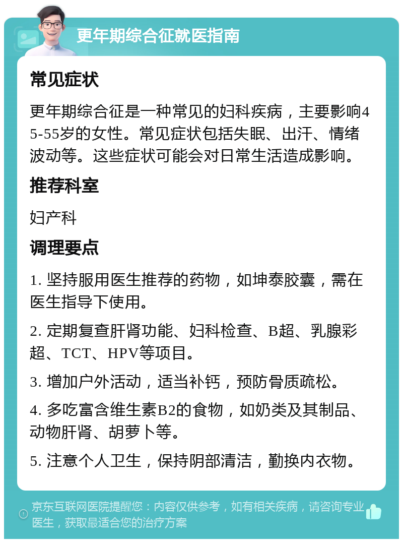 更年期综合征就医指南 常见症状 更年期综合征是一种常见的妇科疾病，主要影响45-55岁的女性。常见症状包括失眠、出汗、情绪波动等。这些症状可能会对日常生活造成影响。 推荐科室 妇产科 调理要点 1. 坚持服用医生推荐的药物，如坤泰胶囊，需在医生指导下使用。 2. 定期复查肝肾功能、妇科检查、B超、乳腺彩超、TCT、HPV等项目。 3. 增加户外活动，适当补钙，预防骨质疏松。 4. 多吃富含维生素B2的食物，如奶类及其制品、动物肝肾、胡萝卜等。 5. 注意个人卫生，保持阴部清洁，勤换内衣物。