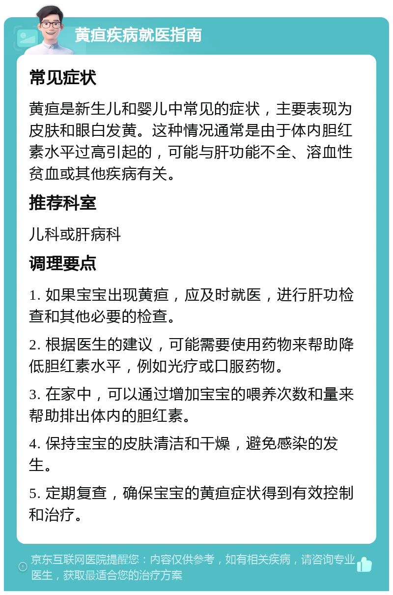 黄疸疾病就医指南 常见症状 黄疸是新生儿和婴儿中常见的症状，主要表现为皮肤和眼白发黄。这种情况通常是由于体内胆红素水平过高引起的，可能与肝功能不全、溶血性贫血或其他疾病有关。 推荐科室 儿科或肝病科 调理要点 1. 如果宝宝出现黄疸，应及时就医，进行肝功检查和其他必要的检查。 2. 根据医生的建议，可能需要使用药物来帮助降低胆红素水平，例如光疗或口服药物。 3. 在家中，可以通过增加宝宝的喂养次数和量来帮助排出体内的胆红素。 4. 保持宝宝的皮肤清洁和干燥，避免感染的发生。 5. 定期复查，确保宝宝的黄疸症状得到有效控制和治疗。