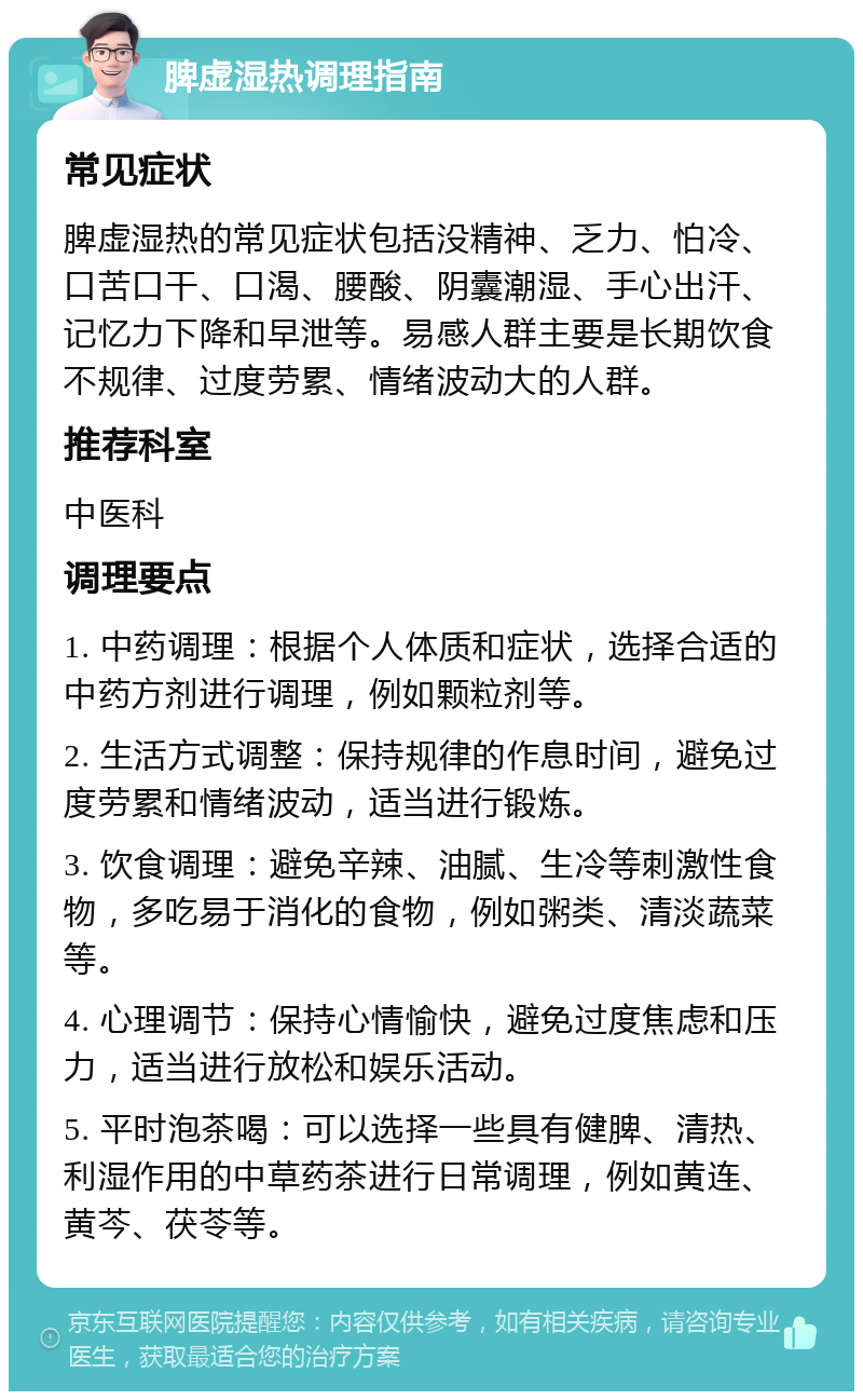 脾虚湿热调理指南 常见症状 脾虚湿热的常见症状包括没精神、乏力、怕冷、口苦口干、口渴、腰酸、阴囊潮湿、手心出汗、记忆力下降和早泄等。易感人群主要是长期饮食不规律、过度劳累、情绪波动大的人群。 推荐科室 中医科 调理要点 1. 中药调理：根据个人体质和症状，选择合适的中药方剂进行调理，例如颗粒剂等。 2. 生活方式调整：保持规律的作息时间，避免过度劳累和情绪波动，适当进行锻炼。 3. 饮食调理：避免辛辣、油腻、生冷等刺激性食物，多吃易于消化的食物，例如粥类、清淡蔬菜等。 4. 心理调节：保持心情愉快，避免过度焦虑和压力，适当进行放松和娱乐活动。 5. 平时泡茶喝：可以选择一些具有健脾、清热、利湿作用的中草药茶进行日常调理，例如黄连、黄芩、茯苓等。