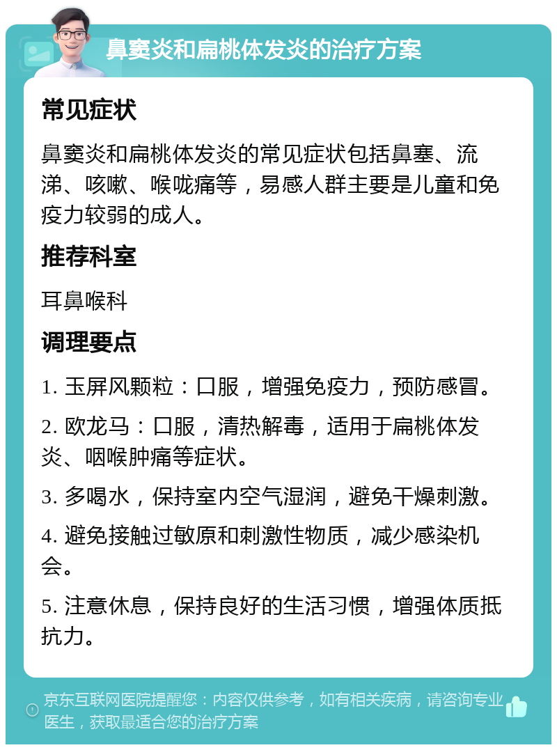 鼻窦炎和扁桃体发炎的治疗方案 常见症状 鼻窦炎和扁桃体发炎的常见症状包括鼻塞、流涕、咳嗽、喉咙痛等，易感人群主要是儿童和免疫力较弱的成人。 推荐科室 耳鼻喉科 调理要点 1. 玉屏风颗粒：口服，增强免疫力，预防感冒。 2. 欧龙马：口服，清热解毒，适用于扁桃体发炎、咽喉肿痛等症状。 3. 多喝水，保持室内空气湿润，避免干燥刺激。 4. 避免接触过敏原和刺激性物质，减少感染机会。 5. 注意休息，保持良好的生活习惯，增强体质抵抗力。