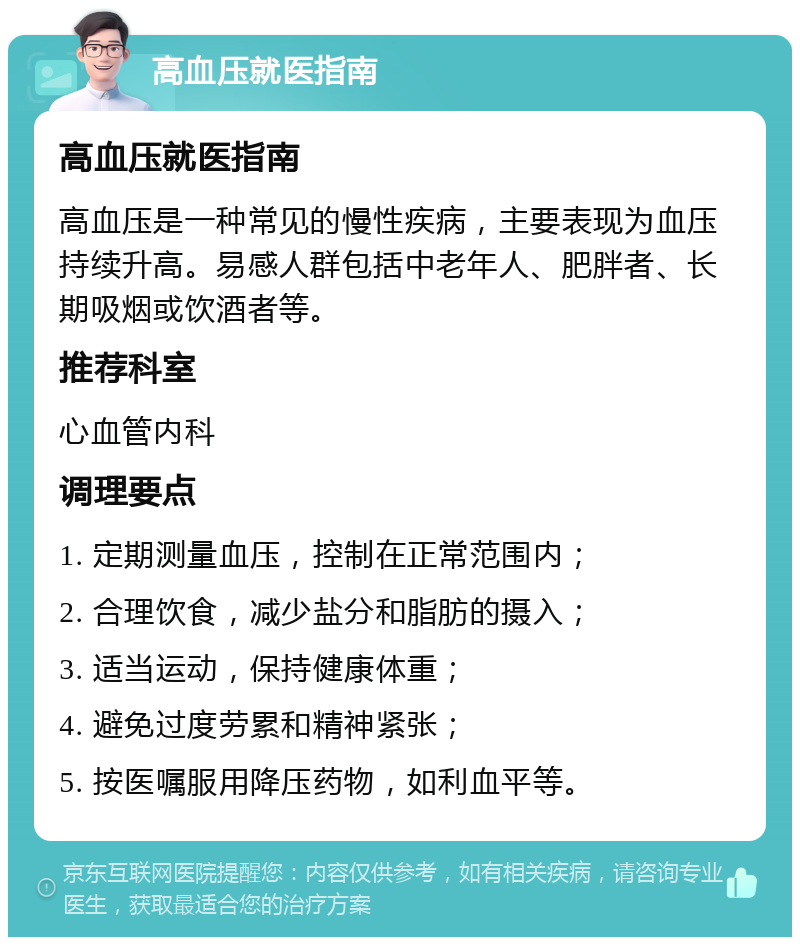 高血压就医指南 高血压就医指南 高血压是一种常见的慢性疾病，主要表现为血压持续升高。易感人群包括中老年人、肥胖者、长期吸烟或饮酒者等。 推荐科室 心血管内科 调理要点 1. 定期测量血压，控制在正常范围内； 2. 合理饮食，减少盐分和脂肪的摄入； 3. 适当运动，保持健康体重； 4. 避免过度劳累和精神紧张； 5. 按医嘱服用降压药物，如利血平等。