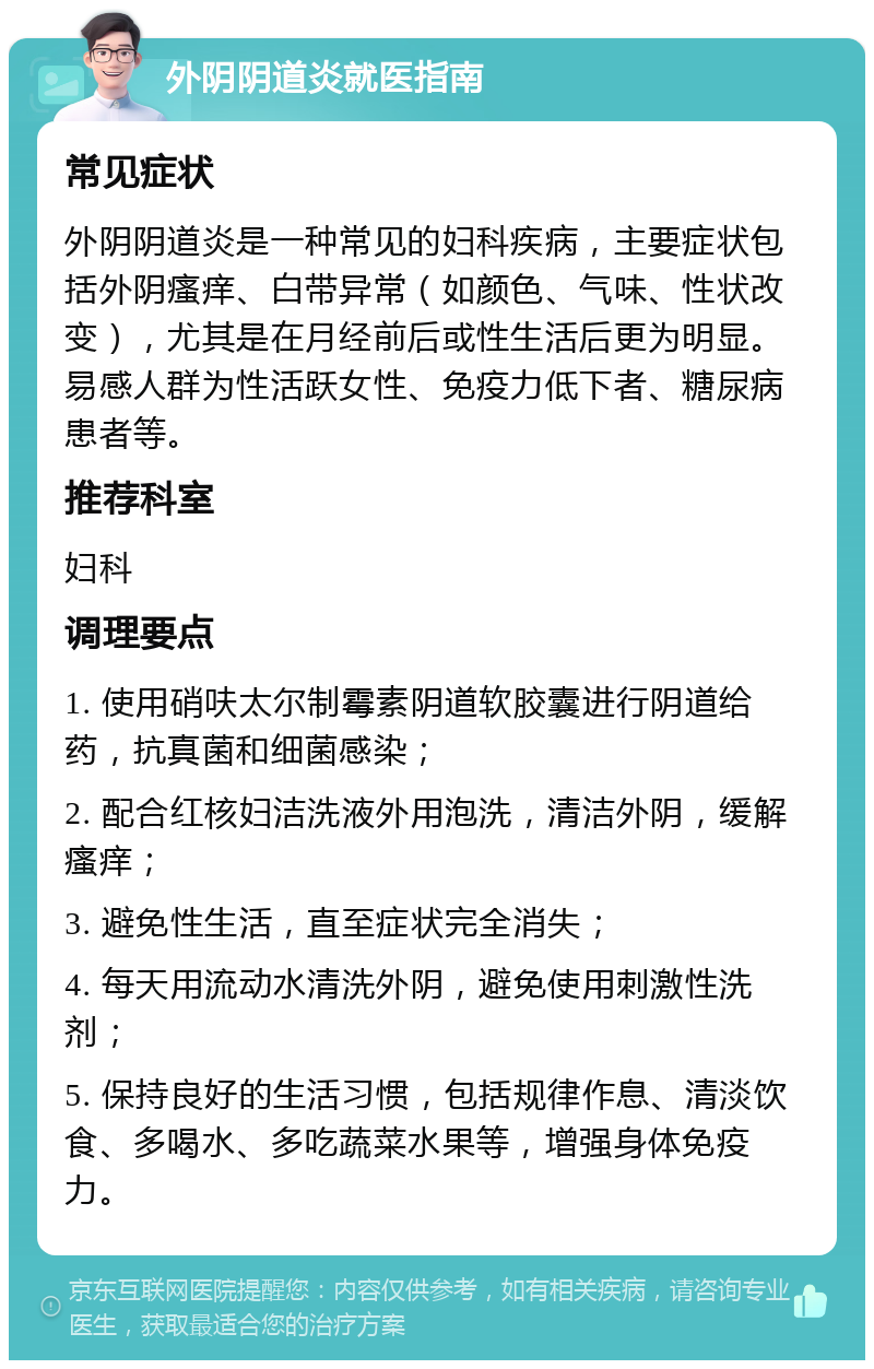 外阴阴道炎就医指南 常见症状 外阴阴道炎是一种常见的妇科疾病，主要症状包括外阴瘙痒、白带异常（如颜色、气味、性状改变），尤其是在月经前后或性生活后更为明显。易感人群为性活跃女性、免疫力低下者、糖尿病患者等。 推荐科室 妇科 调理要点 1. 使用硝呋太尔制霉素阴道软胶囊进行阴道给药，抗真菌和细菌感染； 2. 配合红核妇洁洗液外用泡洗，清洁外阴，缓解瘙痒； 3. 避免性生活，直至症状完全消失； 4. 每天用流动水清洗外阴，避免使用刺激性洗剂； 5. 保持良好的生活习惯，包括规律作息、清淡饮食、多喝水、多吃蔬菜水果等，增强身体免疫力。