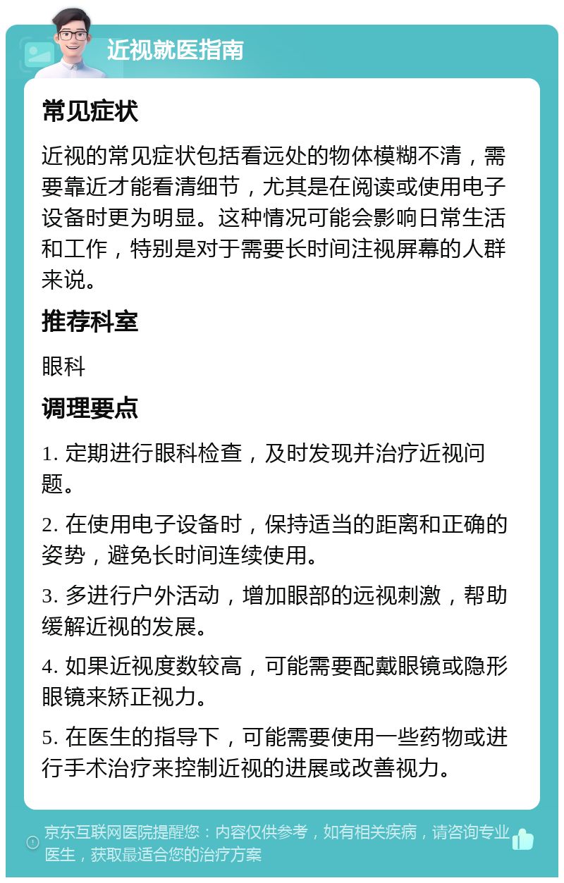 近视就医指南 常见症状 近视的常见症状包括看远处的物体模糊不清，需要靠近才能看清细节，尤其是在阅读或使用电子设备时更为明显。这种情况可能会影响日常生活和工作，特别是对于需要长时间注视屏幕的人群来说。 推荐科室 眼科 调理要点 1. 定期进行眼科检查，及时发现并治疗近视问题。 2. 在使用电子设备时，保持适当的距离和正确的姿势，避免长时间连续使用。 3. 多进行户外活动，增加眼部的远视刺激，帮助缓解近视的发展。 4. 如果近视度数较高，可能需要配戴眼镜或隐形眼镜来矫正视力。 5. 在医生的指导下，可能需要使用一些药物或进行手术治疗来控制近视的进展或改善视力。