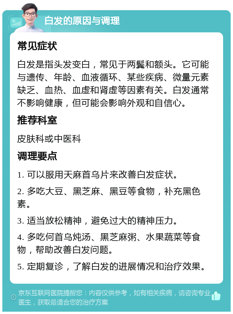 白发的原因与调理 常见症状 白发是指头发变白，常见于两鬓和额头。它可能与遗传、年龄、血液循环、某些疾病、微量元素缺乏、血热、血虚和肾虚等因素有关。白发通常不影响健康，但可能会影响外观和自信心。 推荐科室 皮肤科或中医科 调理要点 1. 可以服用天麻首乌片来改善白发症状。 2. 多吃大豆、黑芝麻、黑豆等食物，补充黑色素。 3. 适当放松精神，避免过大的精神压力。 4. 多吃何首乌炖汤、黑芝麻粥、水果蔬菜等食物，帮助改善白发问题。 5. 定期复诊，了解白发的进展情况和治疗效果。