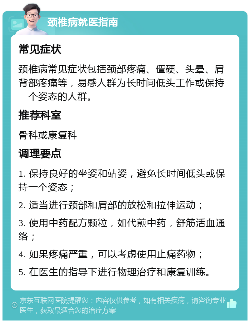 颈椎病就医指南 常见症状 颈椎病常见症状包括颈部疼痛、僵硬、头晕、肩背部疼痛等，易感人群为长时间低头工作或保持一个姿态的人群。 推荐科室 骨科或康复科 调理要点 1. 保持良好的坐姿和站姿，避免长时间低头或保持一个姿态； 2. 适当进行颈部和肩部的放松和拉伸运动； 3. 使用中药配方颗粒，如代煎中药，舒筋活血通络； 4. 如果疼痛严重，可以考虑使用止痛药物； 5. 在医生的指导下进行物理治疗和康复训练。