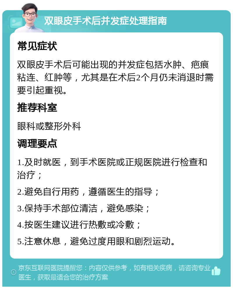 双眼皮手术后并发症处理指南 常见症状 双眼皮手术后可能出现的并发症包括水肿、疤痕粘连、红肿等，尤其是在术后2个月仍未消退时需要引起重视。 推荐科室 眼科或整形外科 调理要点 1.及时就医，到手术医院或正规医院进行检查和治疗； 2.避免自行用药，遵循医生的指导； 3.保持手术部位清洁，避免感染； 4.按医生建议进行热敷或冷敷； 5.注意休息，避免过度用眼和剧烈运动。