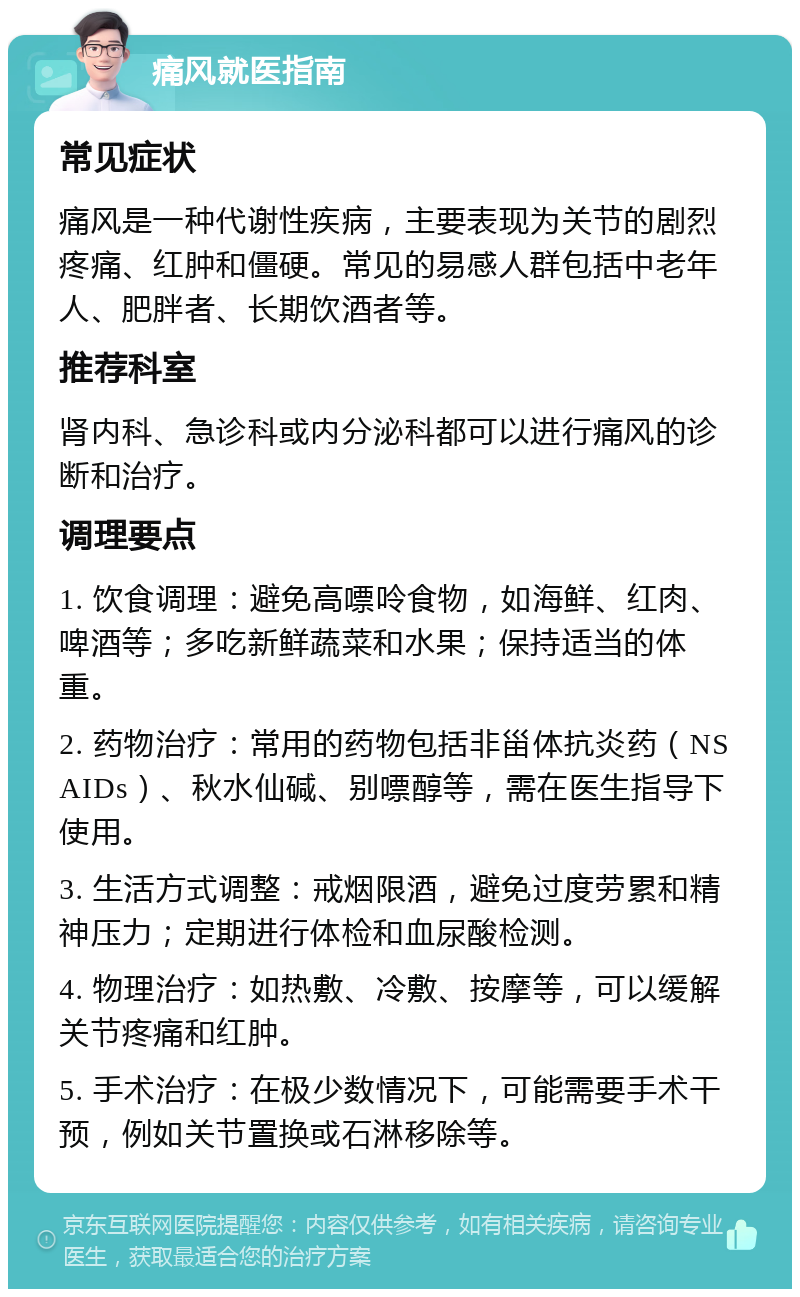 痛风就医指南 常见症状 痛风是一种代谢性疾病，主要表现为关节的剧烈疼痛、红肿和僵硬。常见的易感人群包括中老年人、肥胖者、长期饮酒者等。 推荐科室 肾内科、急诊科或内分泌科都可以进行痛风的诊断和治疗。 调理要点 1. 饮食调理：避免高嘌呤食物，如海鲜、红肉、啤酒等；多吃新鲜蔬菜和水果；保持适当的体重。 2. 药物治疗：常用的药物包括非甾体抗炎药（NSAIDs）、秋水仙碱、别嘌醇等，需在医生指导下使用。 3. 生活方式调整：戒烟限酒，避免过度劳累和精神压力；定期进行体检和血尿酸检测。 4. 物理治疗：如热敷、冷敷、按摩等，可以缓解关节疼痛和红肿。 5. 手术治疗：在极少数情况下，可能需要手术干预，例如关节置换或石淋移除等。