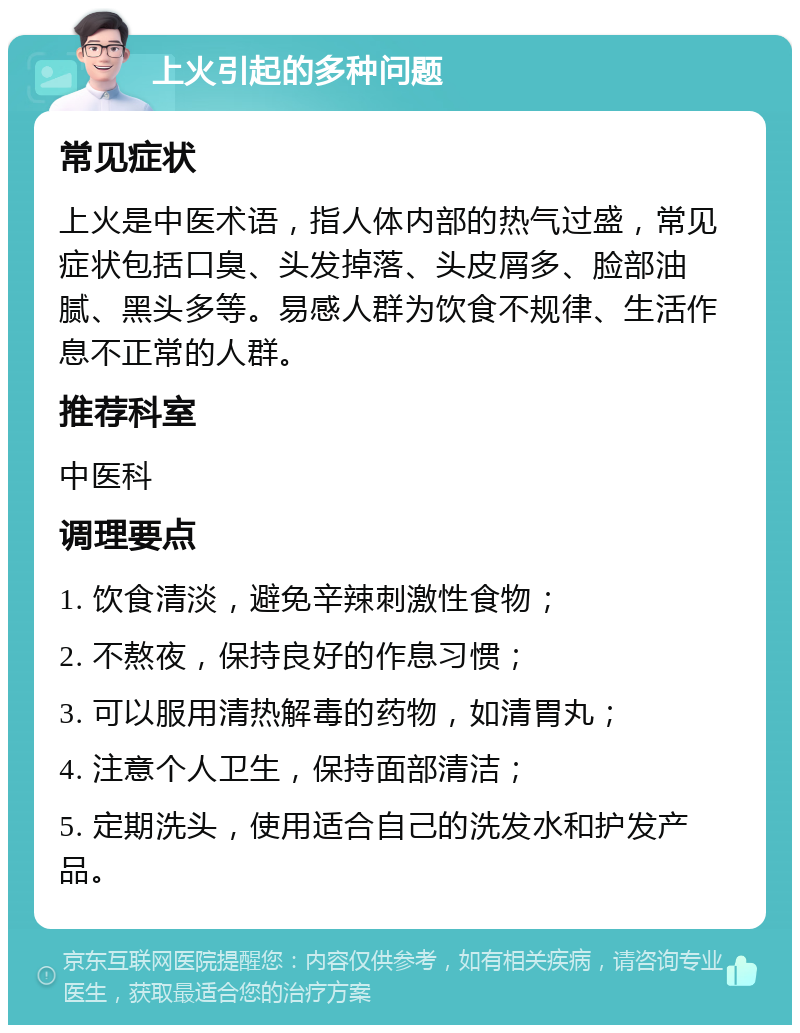 上火引起的多种问题 常见症状 上火是中医术语，指人体内部的热气过盛，常见症状包括口臭、头发掉落、头皮屑多、脸部油腻、黑头多等。易感人群为饮食不规律、生活作息不正常的人群。 推荐科室 中医科 调理要点 1. 饮食清淡，避免辛辣刺激性食物； 2. 不熬夜，保持良好的作息习惯； 3. 可以服用清热解毒的药物，如清胃丸； 4. 注意个人卫生，保持面部清洁； 5. 定期洗头，使用适合自己的洗发水和护发产品。