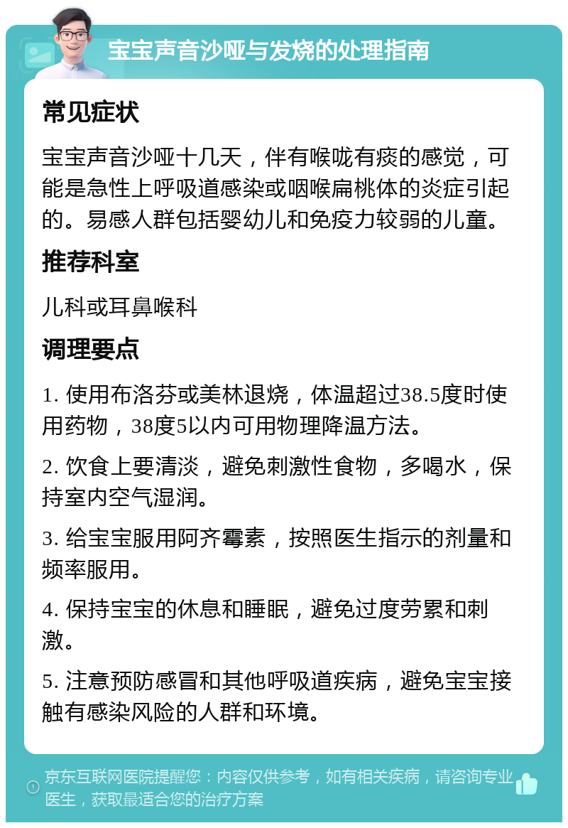 宝宝声音沙哑与发烧的处理指南 常见症状 宝宝声音沙哑十几天，伴有喉咙有痰的感觉，可能是急性上呼吸道感染或咽喉扁桃体的炎症引起的。易感人群包括婴幼儿和免疫力较弱的儿童。 推荐科室 儿科或耳鼻喉科 调理要点 1. 使用布洛芬或美林退烧，体温超过38.5度时使用药物，38度5以内可用物理降温方法。 2. 饮食上要清淡，避免刺激性食物，多喝水，保持室内空气湿润。 3. 给宝宝服用阿齐霉素，按照医生指示的剂量和频率服用。 4. 保持宝宝的休息和睡眠，避免过度劳累和刺激。 5. 注意预防感冒和其他呼吸道疾病，避免宝宝接触有感染风险的人群和环境。