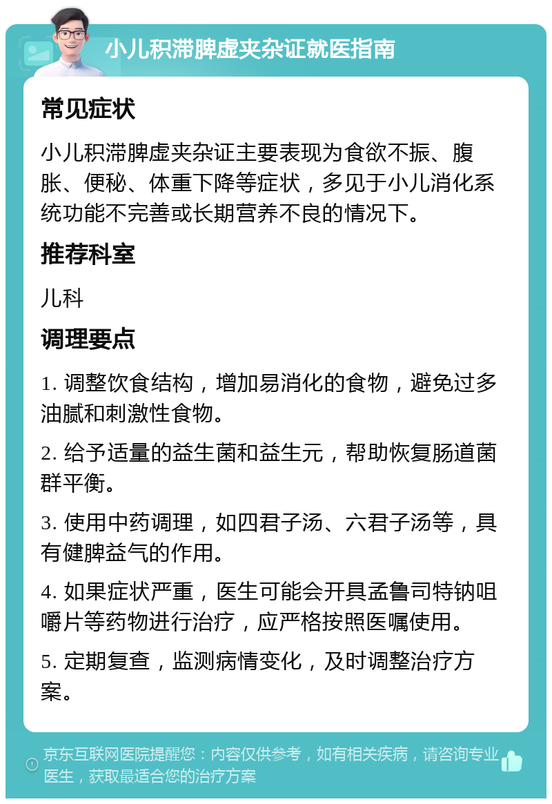 小儿积滞脾虚夹杂证就医指南 常见症状 小儿积滞脾虚夹杂证主要表现为食欲不振、腹胀、便秘、体重下降等症状，多见于小儿消化系统功能不完善或长期营养不良的情况下。 推荐科室 儿科 调理要点 1. 调整饮食结构，增加易消化的食物，避免过多油腻和刺激性食物。 2. 给予适量的益生菌和益生元，帮助恢复肠道菌群平衡。 3. 使用中药调理，如四君子汤、六君子汤等，具有健脾益气的作用。 4. 如果症状严重，医生可能会开具孟鲁司特钠咀嚼片等药物进行治疗，应严格按照医嘱使用。 5. 定期复查，监测病情变化，及时调整治疗方案。