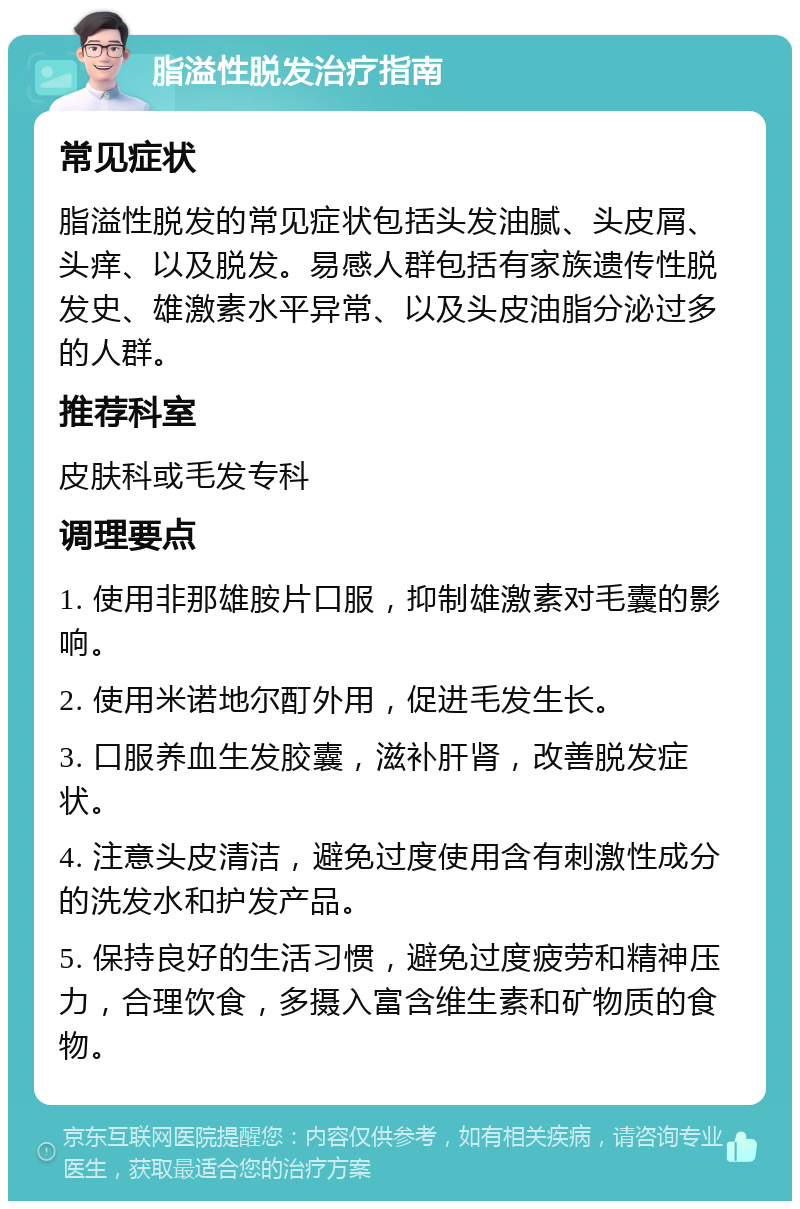 脂溢性脱发治疗指南 常见症状 脂溢性脱发的常见症状包括头发油腻、头皮屑、头痒、以及脱发。易感人群包括有家族遗传性脱发史、雄激素水平异常、以及头皮油脂分泌过多的人群。 推荐科室 皮肤科或毛发专科 调理要点 1. 使用非那雄胺片口服，抑制雄激素对毛囊的影响。 2. 使用米诺地尔酊外用，促进毛发生长。 3. 口服养血生发胶囊，滋补肝肾，改善脱发症状。 4. 注意头皮清洁，避免过度使用含有刺激性成分的洗发水和护发产品。 5. 保持良好的生活习惯，避免过度疲劳和精神压力，合理饮食，多摄入富含维生素和矿物质的食物。