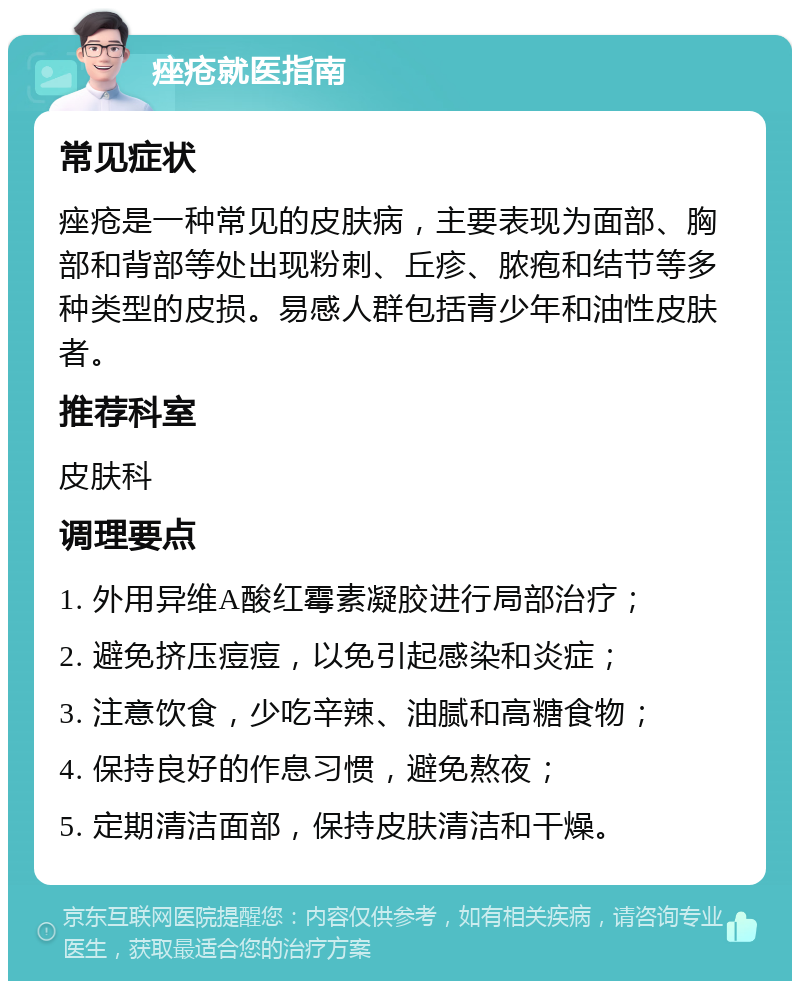 痤疮就医指南 常见症状 痤疮是一种常见的皮肤病，主要表现为面部、胸部和背部等处出现粉刺、丘疹、脓疱和结节等多种类型的皮损。易感人群包括青少年和油性皮肤者。 推荐科室 皮肤科 调理要点 1. 外用异维A酸红霉素凝胶进行局部治疗； 2. 避免挤压痘痘，以免引起感染和炎症； 3. 注意饮食，少吃辛辣、油腻和高糖食物； 4. 保持良好的作息习惯，避免熬夜； 5. 定期清洁面部，保持皮肤清洁和干燥。