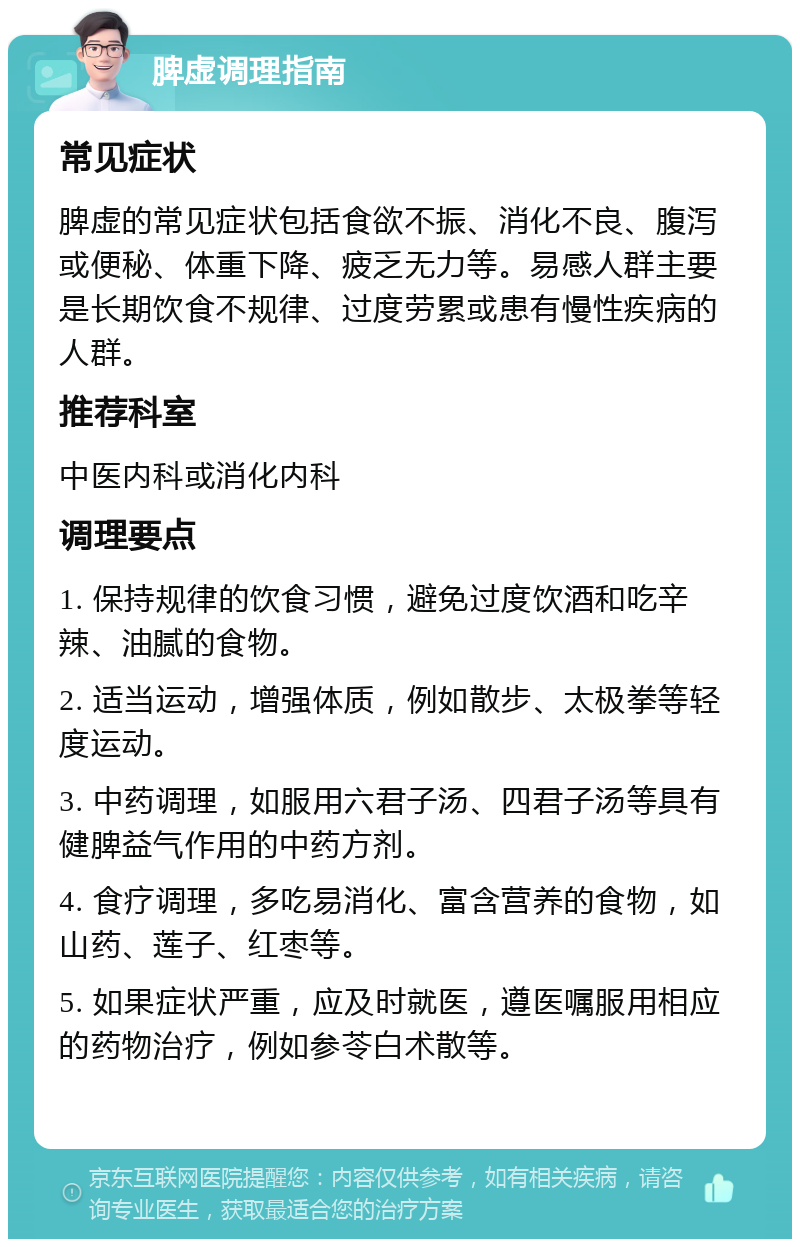 脾虚调理指南 常见症状 脾虚的常见症状包括食欲不振、消化不良、腹泻或便秘、体重下降、疲乏无力等。易感人群主要是长期饮食不规律、过度劳累或患有慢性疾病的人群。 推荐科室 中医内科或消化内科 调理要点 1. 保持规律的饮食习惯，避免过度饮酒和吃辛辣、油腻的食物。 2. 适当运动，增强体质，例如散步、太极拳等轻度运动。 3. 中药调理，如服用六君子汤、四君子汤等具有健脾益气作用的中药方剂。 4. 食疗调理，多吃易消化、富含营养的食物，如山药、莲子、红枣等。 5. 如果症状严重，应及时就医，遵医嘱服用相应的药物治疗，例如参苓白术散等。