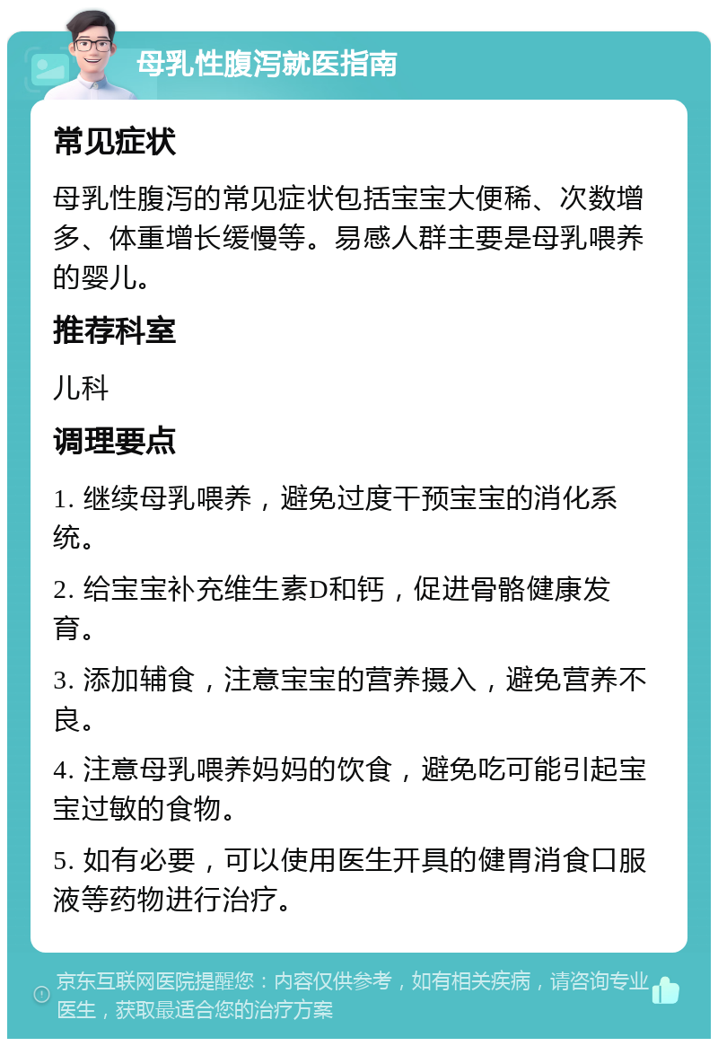 母乳性腹泻就医指南 常见症状 母乳性腹泻的常见症状包括宝宝大便稀、次数增多、体重增长缓慢等。易感人群主要是母乳喂养的婴儿。 推荐科室 儿科 调理要点 1. 继续母乳喂养，避免过度干预宝宝的消化系统。 2. 给宝宝补充维生素D和钙，促进骨骼健康发育。 3. 添加辅食，注意宝宝的营养摄入，避免营养不良。 4. 注意母乳喂养妈妈的饮食，避免吃可能引起宝宝过敏的食物。 5. 如有必要，可以使用医生开具的健胃消食口服液等药物进行治疗。