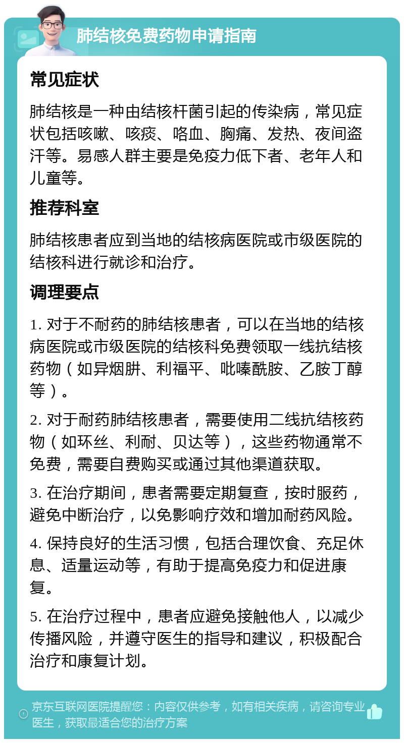 肺结核免费药物申请指南 常见症状 肺结核是一种由结核杆菌引起的传染病，常见症状包括咳嗽、咳痰、咯血、胸痛、发热、夜间盗汗等。易感人群主要是免疫力低下者、老年人和儿童等。 推荐科室 肺结核患者应到当地的结核病医院或市级医院的结核科进行就诊和治疗。 调理要点 1. 对于不耐药的肺结核患者，可以在当地的结核病医院或市级医院的结核科免费领取一线抗结核药物（如异烟肼、利福平、吡嗪酰胺、乙胺丁醇等）。 2. 对于耐药肺结核患者，需要使用二线抗结核药物（如环丝、利耐、贝达等），这些药物通常不免费，需要自费购买或通过其他渠道获取。 3. 在治疗期间，患者需要定期复查，按时服药，避免中断治疗，以免影响疗效和增加耐药风险。 4. 保持良好的生活习惯，包括合理饮食、充足休息、适量运动等，有助于提高免疫力和促进康复。 5. 在治疗过程中，患者应避免接触他人，以减少传播风险，并遵守医生的指导和建议，积极配合治疗和康复计划。