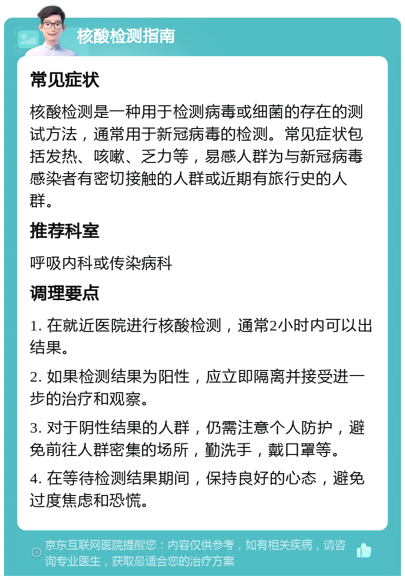 核酸检测指南 常见症状 核酸检测是一种用于检测病毒或细菌的存在的测试方法，通常用于新冠病毒的检测。常见症状包括发热、咳嗽、乏力等，易感人群为与新冠病毒感染者有密切接触的人群或近期有旅行史的人群。 推荐科室 呼吸内科或传染病科 调理要点 1. 在就近医院进行核酸检测，通常2小时内可以出结果。 2. 如果检测结果为阳性，应立即隔离并接受进一步的治疗和观察。 3. 对于阴性结果的人群，仍需注意个人防护，避免前往人群密集的场所，勤洗手，戴口罩等。 4. 在等待检测结果期间，保持良好的心态，避免过度焦虑和恐慌。