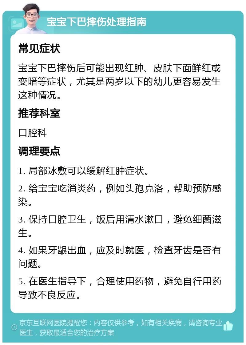 宝宝下巴摔伤处理指南 常见症状 宝宝下巴摔伤后可能出现红肿、皮肤下面鲜红或变暗等症状，尤其是两岁以下的幼儿更容易发生这种情况。 推荐科室 口腔科 调理要点 1. 局部冰敷可以缓解红肿症状。 2. 给宝宝吃消炎药，例如头孢克洛，帮助预防感染。 3. 保持口腔卫生，饭后用清水漱口，避免细菌滋生。 4. 如果牙龈出血，应及时就医，检查牙齿是否有问题。 5. 在医生指导下，合理使用药物，避免自行用药导致不良反应。