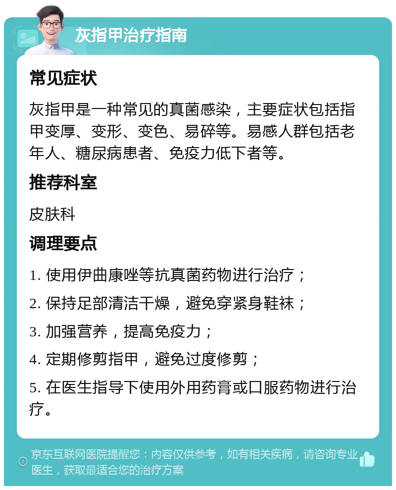 灰指甲治疗指南 常见症状 灰指甲是一种常见的真菌感染，主要症状包括指甲变厚、变形、变色、易碎等。易感人群包括老年人、糖尿病患者、免疫力低下者等。 推荐科室 皮肤科 调理要点 1. 使用伊曲康唑等抗真菌药物进行治疗； 2. 保持足部清洁干燥，避免穿紧身鞋袜； 3. 加强营养，提高免疫力； 4. 定期修剪指甲，避免过度修剪； 5. 在医生指导下使用外用药膏或口服药物进行治疗。