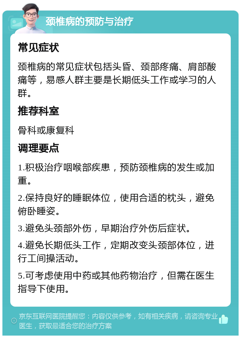 颈椎病的预防与治疗 常见症状 颈椎病的常见症状包括头昏、颈部疼痛、肩部酸痛等，易感人群主要是长期低头工作或学习的人群。 推荐科室 骨科或康复科 调理要点 1.积极治疗咽喉部疾患，预防颈椎病的发生或加重。 2.保持良好的睡眠体位，使用合适的枕头，避免俯卧睡姿。 3.避免头颈部外伤，早期治疗外伤后症状。 4.避免长期低头工作，定期改变头颈部体位，进行工间操活动。 5.可考虑使用中药或其他药物治疗，但需在医生指导下使用。