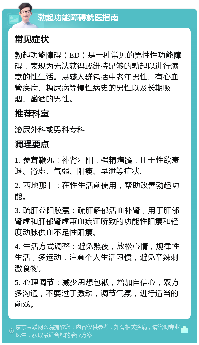 勃起功能障碍就医指南 常见症状 勃起功能障碍（ED）是一种常见的男性性功能障碍，表现为无法获得或维持足够的勃起以进行满意的性生活。易感人群包括中老年男性、有心血管疾病、糖尿病等慢性病史的男性以及长期吸烟、酗酒的男性。 推荐科室 泌尿外科或男科专科 调理要点 1. 参茸鞭丸：补肾壮阳，强精增髓，用于性欲衰退、肾虚、气弱、阳痿、早泄等症状。 2. 西地那非：在性生活前使用，帮助改善勃起功能。 3. 疏肝益阳胶囊：疏肝解郁活血补肾，用于肝郁肾虚和肝郁肾虚兼血瘀证所致的功能性阳痿和轻度动脉供血不足性阳痿。 4. 生活方式调整：避免熬夜，放松心情，规律性生活，多运动，注意个人生活习惯，避免辛辣刺激食物。 5. 心理调节：减少思想包袱，增加自信心，双方多沟通，不要过于激动，调节气氛，进行适当的前戏。