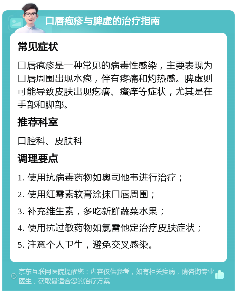 口唇疱疹与脾虚的治疗指南 常见症状 口唇疱疹是一种常见的病毒性感染，主要表现为口唇周围出现水疱，伴有疼痛和灼热感。脾虚则可能导致皮肤出现疙瘩、瘙痒等症状，尤其是在手部和脚部。 推荐科室 口腔科、皮肤科 调理要点 1. 使用抗病毒药物如奥司他韦进行治疗； 2. 使用红霉素软膏涂抹口唇周围； 3. 补充维生素，多吃新鲜蔬菜水果； 4. 使用抗过敏药物如氯雷他定治疗皮肤症状； 5. 注意个人卫生，避免交叉感染。