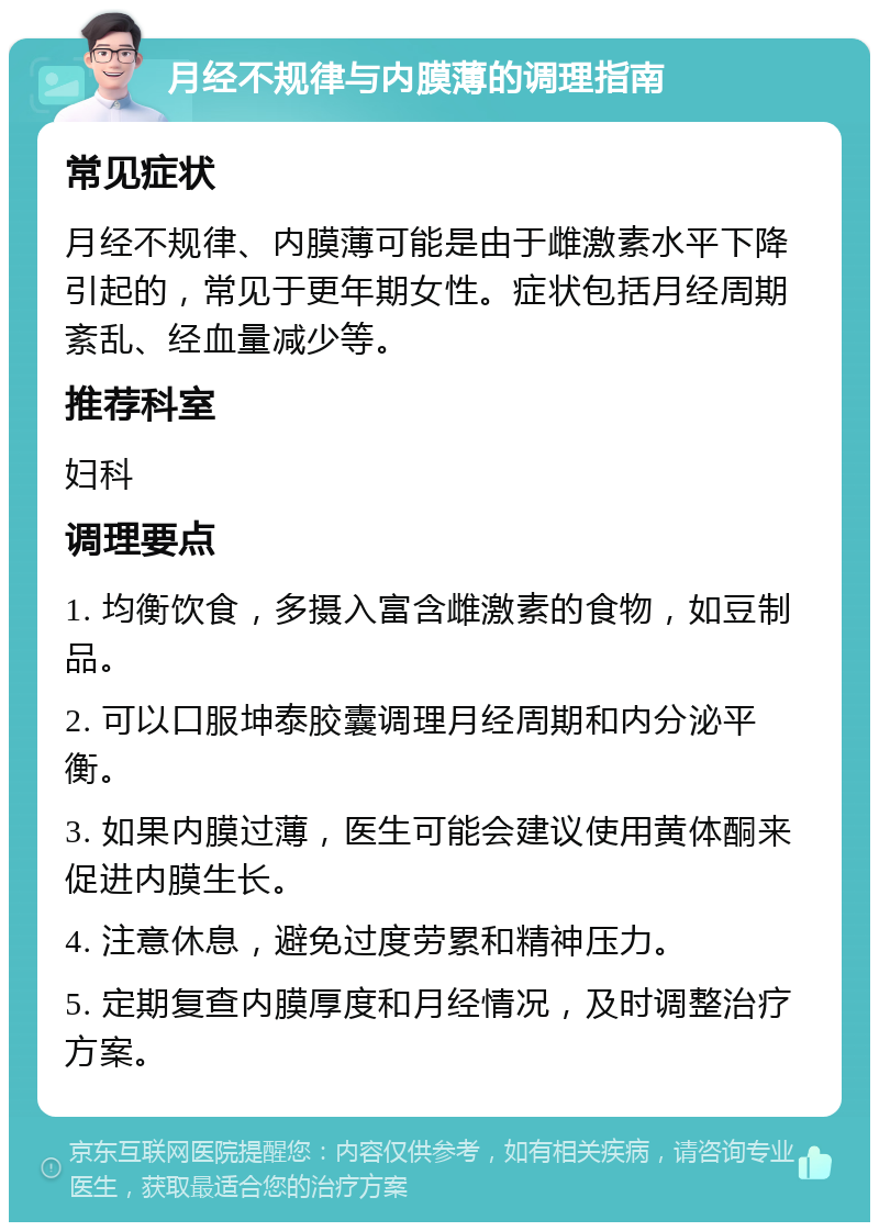 月经不规律与内膜薄的调理指南 常见症状 月经不规律、内膜薄可能是由于雌激素水平下降引起的，常见于更年期女性。症状包括月经周期紊乱、经血量减少等。 推荐科室 妇科 调理要点 1. 均衡饮食，多摄入富含雌激素的食物，如豆制品。 2. 可以口服坤泰胶囊调理月经周期和内分泌平衡。 3. 如果内膜过薄，医生可能会建议使用黄体酮来促进内膜生长。 4. 注意休息，避免过度劳累和精神压力。 5. 定期复查内膜厚度和月经情况，及时调整治疗方案。