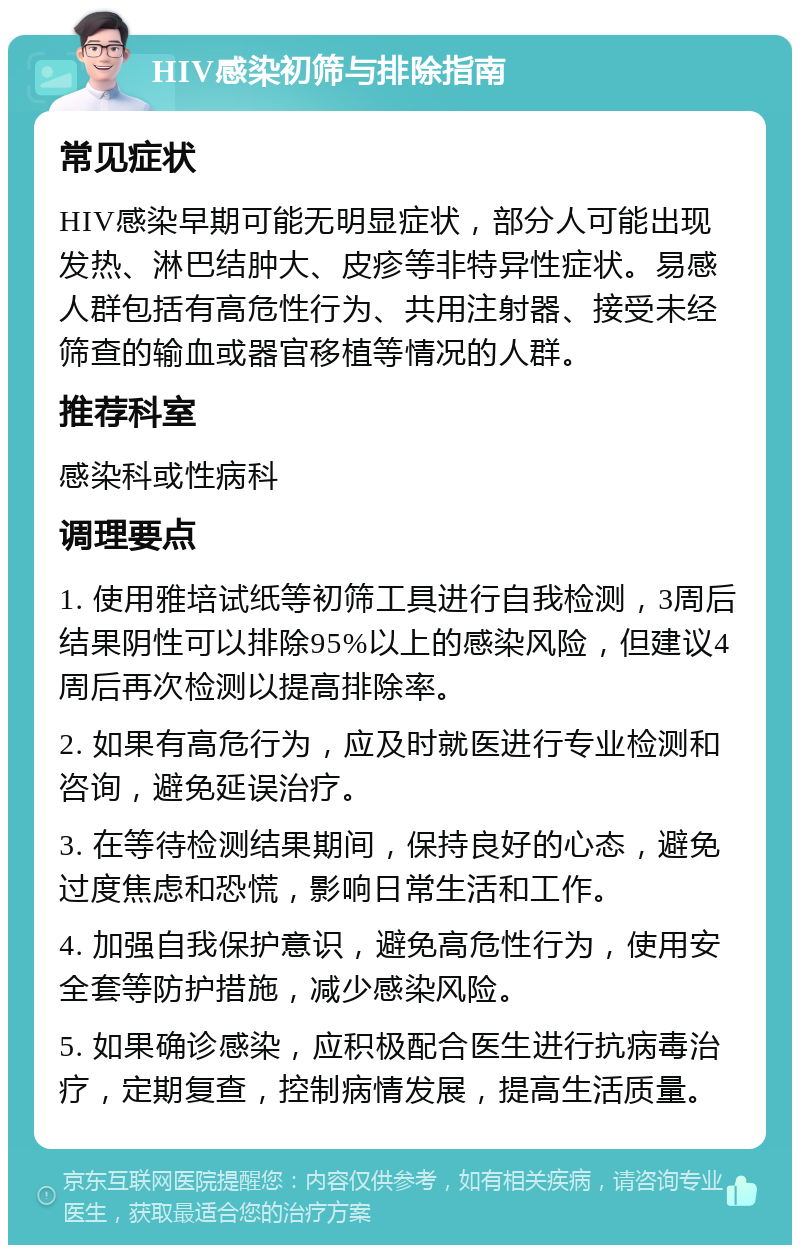 HIV感染初筛与排除指南 常见症状 HIV感染早期可能无明显症状，部分人可能出现发热、淋巴结肿大、皮疹等非特异性症状。易感人群包括有高危性行为、共用注射器、接受未经筛查的输血或器官移植等情况的人群。 推荐科室 感染科或性病科 调理要点 1. 使用雅培试纸等初筛工具进行自我检测，3周后结果阴性可以排除95%以上的感染风险，但建议4周后再次检测以提高排除率。 2. 如果有高危行为，应及时就医进行专业检测和咨询，避免延误治疗。 3. 在等待检测结果期间，保持良好的心态，避免过度焦虑和恐慌，影响日常生活和工作。 4. 加强自我保护意识，避免高危性行为，使用安全套等防护措施，减少感染风险。 5. 如果确诊感染，应积极配合医生进行抗病毒治疗，定期复查，控制病情发展，提高生活质量。