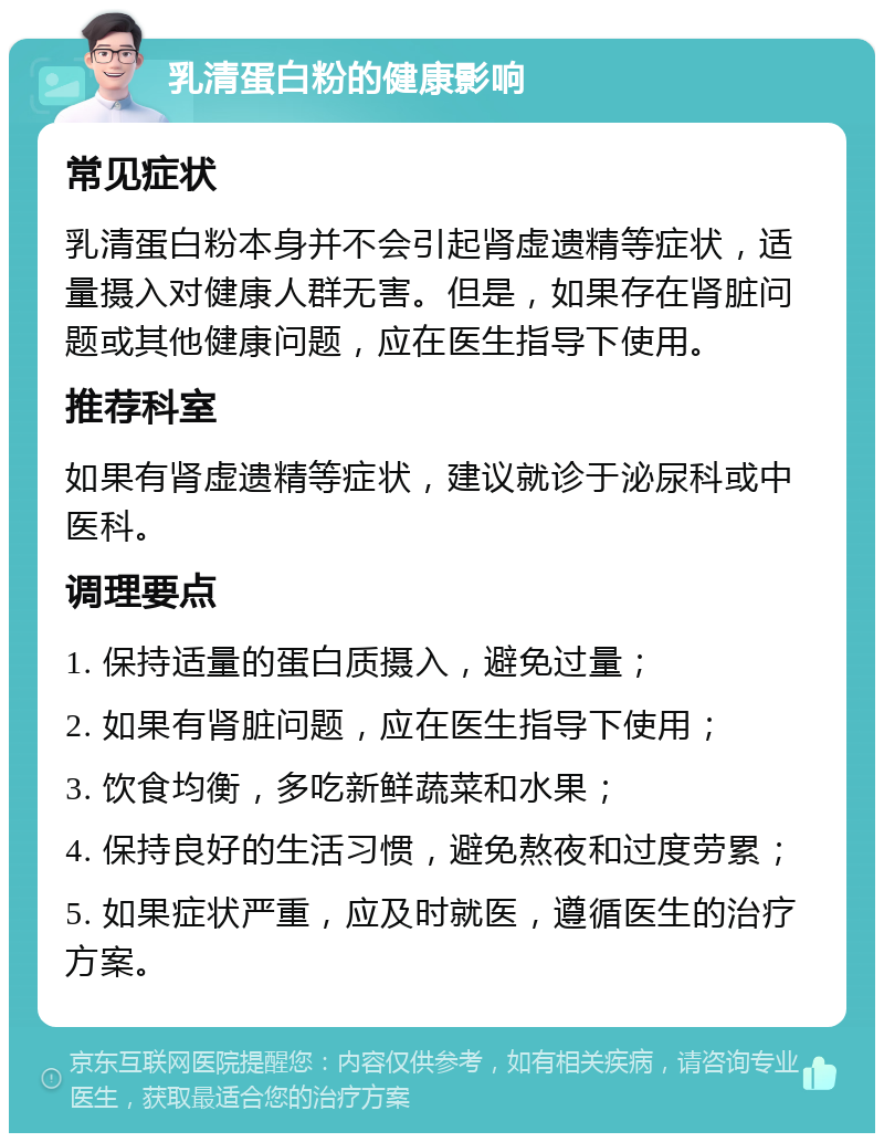 乳清蛋白粉的健康影响 常见症状 乳清蛋白粉本身并不会引起肾虚遗精等症状，适量摄入对健康人群无害。但是，如果存在肾脏问题或其他健康问题，应在医生指导下使用。 推荐科室 如果有肾虚遗精等症状，建议就诊于泌尿科或中医科。 调理要点 1. 保持适量的蛋白质摄入，避免过量； 2. 如果有肾脏问题，应在医生指导下使用； 3. 饮食均衡，多吃新鲜蔬菜和水果； 4. 保持良好的生活习惯，避免熬夜和过度劳累； 5. 如果症状严重，应及时就医，遵循医生的治疗方案。