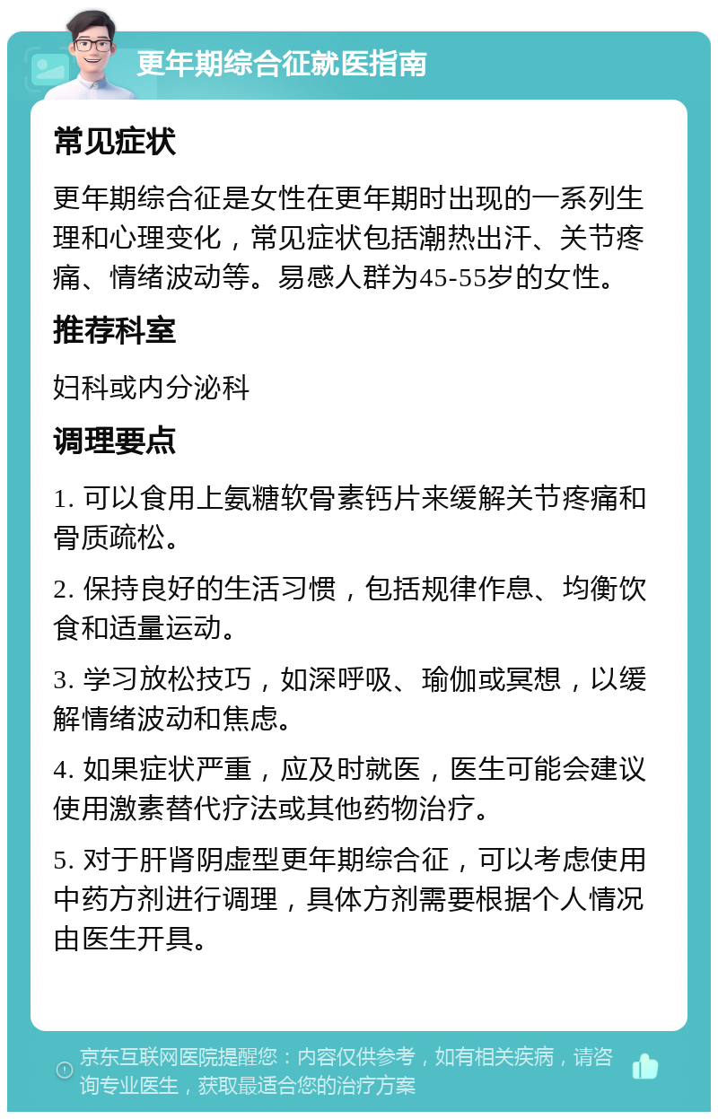 更年期综合征就医指南 常见症状 更年期综合征是女性在更年期时出现的一系列生理和心理变化，常见症状包括潮热出汗、关节疼痛、情绪波动等。易感人群为45-55岁的女性。 推荐科室 妇科或内分泌科 调理要点 1. 可以食用上氨糖软骨素钙片来缓解关节疼痛和骨质疏松。 2. 保持良好的生活习惯，包括规律作息、均衡饮食和适量运动。 3. 学习放松技巧，如深呼吸、瑜伽或冥想，以缓解情绪波动和焦虑。 4. 如果症状严重，应及时就医，医生可能会建议使用激素替代疗法或其他药物治疗。 5. 对于肝肾阴虚型更年期综合征，可以考虑使用中药方剂进行调理，具体方剂需要根据个人情况由医生开具。