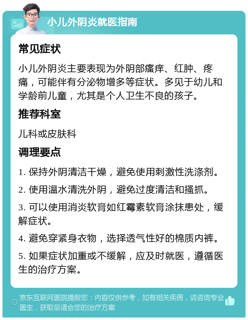 小儿外阴炎就医指南 常见症状 小儿外阴炎主要表现为外阴部瘙痒、红肿、疼痛，可能伴有分泌物增多等症状。多见于幼儿和学龄前儿童，尤其是个人卫生不良的孩子。 推荐科室 儿科或皮肤科 调理要点 1. 保持外阴清洁干燥，避免使用刺激性洗涤剂。 2. 使用温水清洗外阴，避免过度清洁和搔抓。 3. 可以使用消炎软膏如红霉素软膏涂抹患处，缓解症状。 4. 避免穿紧身衣物，选择透气性好的棉质内裤。 5. 如果症状加重或不缓解，应及时就医，遵循医生的治疗方案。