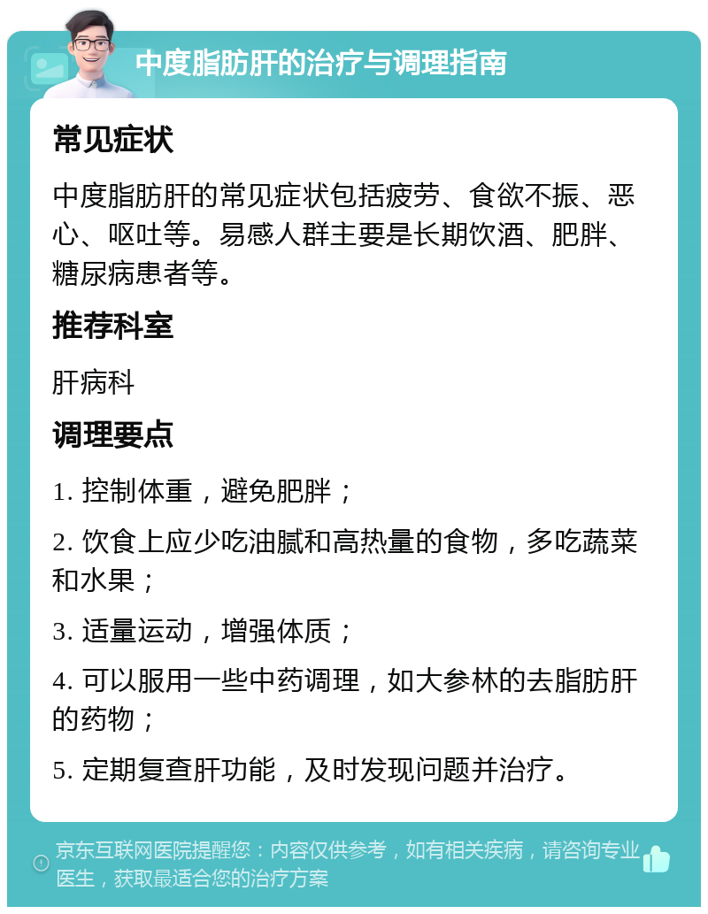 中度脂肪肝的治疗与调理指南 常见症状 中度脂肪肝的常见症状包括疲劳、食欲不振、恶心、呕吐等。易感人群主要是长期饮酒、肥胖、糖尿病患者等。 推荐科室 肝病科 调理要点 1. 控制体重，避免肥胖； 2. 饮食上应少吃油腻和高热量的食物，多吃蔬菜和水果； 3. 适量运动，增强体质； 4. 可以服用一些中药调理，如大参林的去脂肪肝的药物； 5. 定期复查肝功能，及时发现问题并治疗。