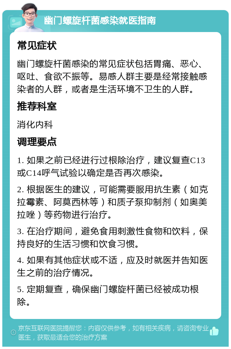 幽门螺旋杆菌感染就医指南 常见症状 幽门螺旋杆菌感染的常见症状包括胃痛、恶心、呕吐、食欲不振等。易感人群主要是经常接触感染者的人群，或者是生活环境不卫生的人群。 推荐科室 消化内科 调理要点 1. 如果之前已经进行过根除治疗，建议复查C13或C14呼气试验以确定是否再次感染。 2. 根据医生的建议，可能需要服用抗生素（如克拉霉素、阿莫西林等）和质子泵抑制剂（如奥美拉唑）等药物进行治疗。 3. 在治疗期间，避免食用刺激性食物和饮料，保持良好的生活习惯和饮食习惯。 4. 如果有其他症状或不适，应及时就医并告知医生之前的治疗情况。 5. 定期复查，确保幽门螺旋杆菌已经被成功根除。