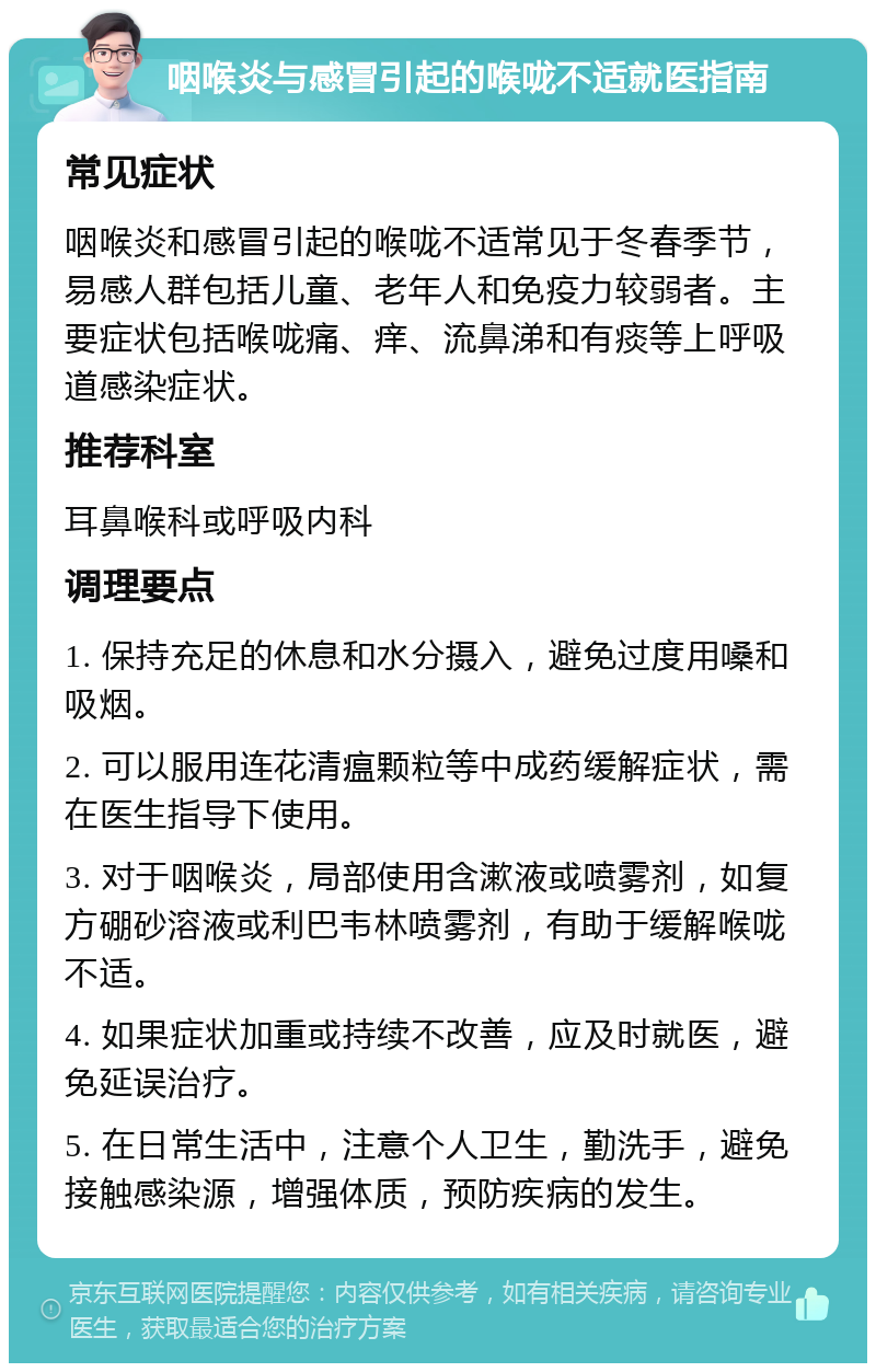 咽喉炎与感冒引起的喉咙不适就医指南 常见症状 咽喉炎和感冒引起的喉咙不适常见于冬春季节，易感人群包括儿童、老年人和免疫力较弱者。主要症状包括喉咙痛、痒、流鼻涕和有痰等上呼吸道感染症状。 推荐科室 耳鼻喉科或呼吸内科 调理要点 1. 保持充足的休息和水分摄入，避免过度用嗓和吸烟。 2. 可以服用连花清瘟颗粒等中成药缓解症状，需在医生指导下使用。 3. 对于咽喉炎，局部使用含漱液或喷雾剂，如复方硼砂溶液或利巴韦林喷雾剂，有助于缓解喉咙不适。 4. 如果症状加重或持续不改善，应及时就医，避免延误治疗。 5. 在日常生活中，注意个人卫生，勤洗手，避免接触感染源，增强体质，预防疾病的发生。