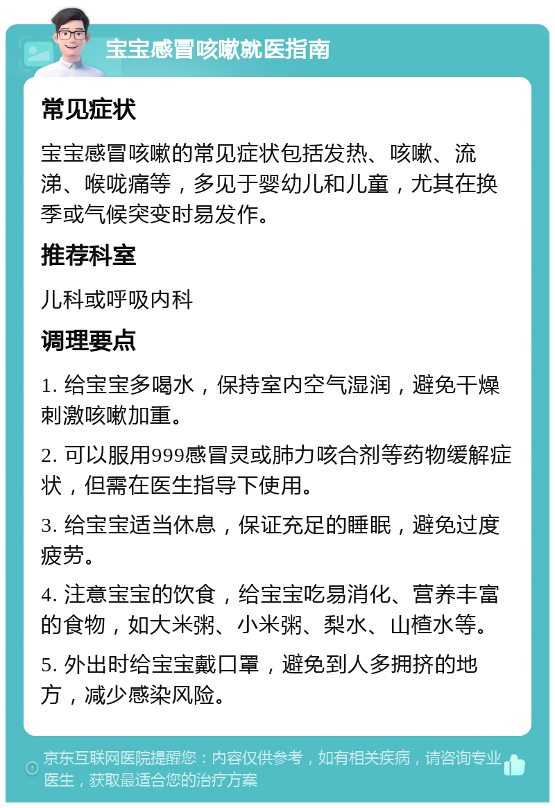 宝宝感冒咳嗽就医指南 常见症状 宝宝感冒咳嗽的常见症状包括发热、咳嗽、流涕、喉咙痛等，多见于婴幼儿和儿童，尤其在换季或气候突变时易发作。 推荐科室 儿科或呼吸内科 调理要点 1. 给宝宝多喝水，保持室内空气湿润，避免干燥刺激咳嗽加重。 2. 可以服用999感冒灵或肺力咳合剂等药物缓解症状，但需在医生指导下使用。 3. 给宝宝适当休息，保证充足的睡眠，避免过度疲劳。 4. 注意宝宝的饮食，给宝宝吃易消化、营养丰富的食物，如大米粥、小米粥、梨水、山楂水等。 5. 外出时给宝宝戴口罩，避免到人多拥挤的地方，减少感染风险。