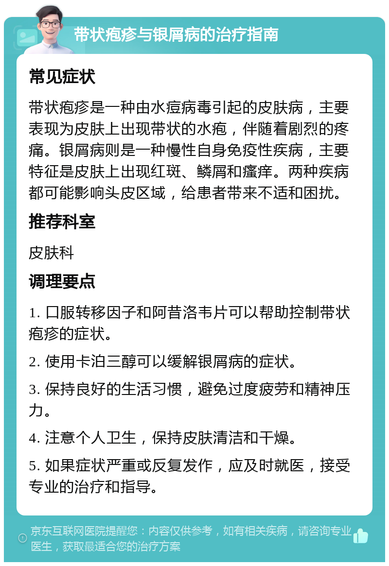 带状疱疹与银屑病的治疗指南 常见症状 带状疱疹是一种由水痘病毒引起的皮肤病，主要表现为皮肤上出现带状的水疱，伴随着剧烈的疼痛。银屑病则是一种慢性自身免疫性疾病，主要特征是皮肤上出现红斑、鳞屑和瘙痒。两种疾病都可能影响头皮区域，给患者带来不适和困扰。 推荐科室 皮肤科 调理要点 1. 口服转移因子和阿昔洛韦片可以帮助控制带状疱疹的症状。 2. 使用卡泊三醇可以缓解银屑病的症状。 3. 保持良好的生活习惯，避免过度疲劳和精神压力。 4. 注意个人卫生，保持皮肤清洁和干燥。 5. 如果症状严重或反复发作，应及时就医，接受专业的治疗和指导。