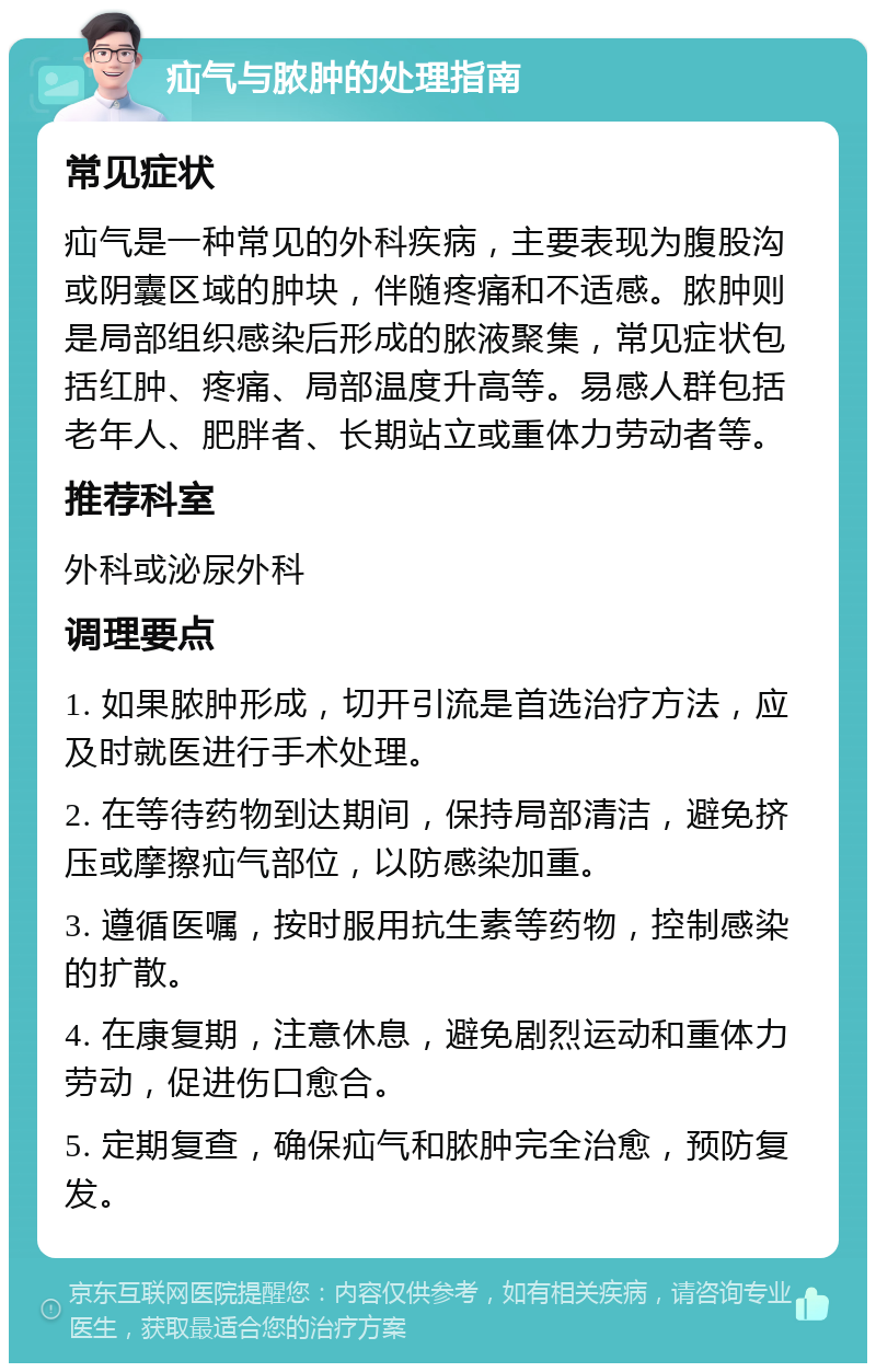 疝气与脓肿的处理指南 常见症状 疝气是一种常见的外科疾病，主要表现为腹股沟或阴囊区域的肿块，伴随疼痛和不适感。脓肿则是局部组织感染后形成的脓液聚集，常见症状包括红肿、疼痛、局部温度升高等。易感人群包括老年人、肥胖者、长期站立或重体力劳动者等。 推荐科室 外科或泌尿外科 调理要点 1. 如果脓肿形成，切开引流是首选治疗方法，应及时就医进行手术处理。 2. 在等待药物到达期间，保持局部清洁，避免挤压或摩擦疝气部位，以防感染加重。 3. 遵循医嘱，按时服用抗生素等药物，控制感染的扩散。 4. 在康复期，注意休息，避免剧烈运动和重体力劳动，促进伤口愈合。 5. 定期复查，确保疝气和脓肿完全治愈，预防复发。