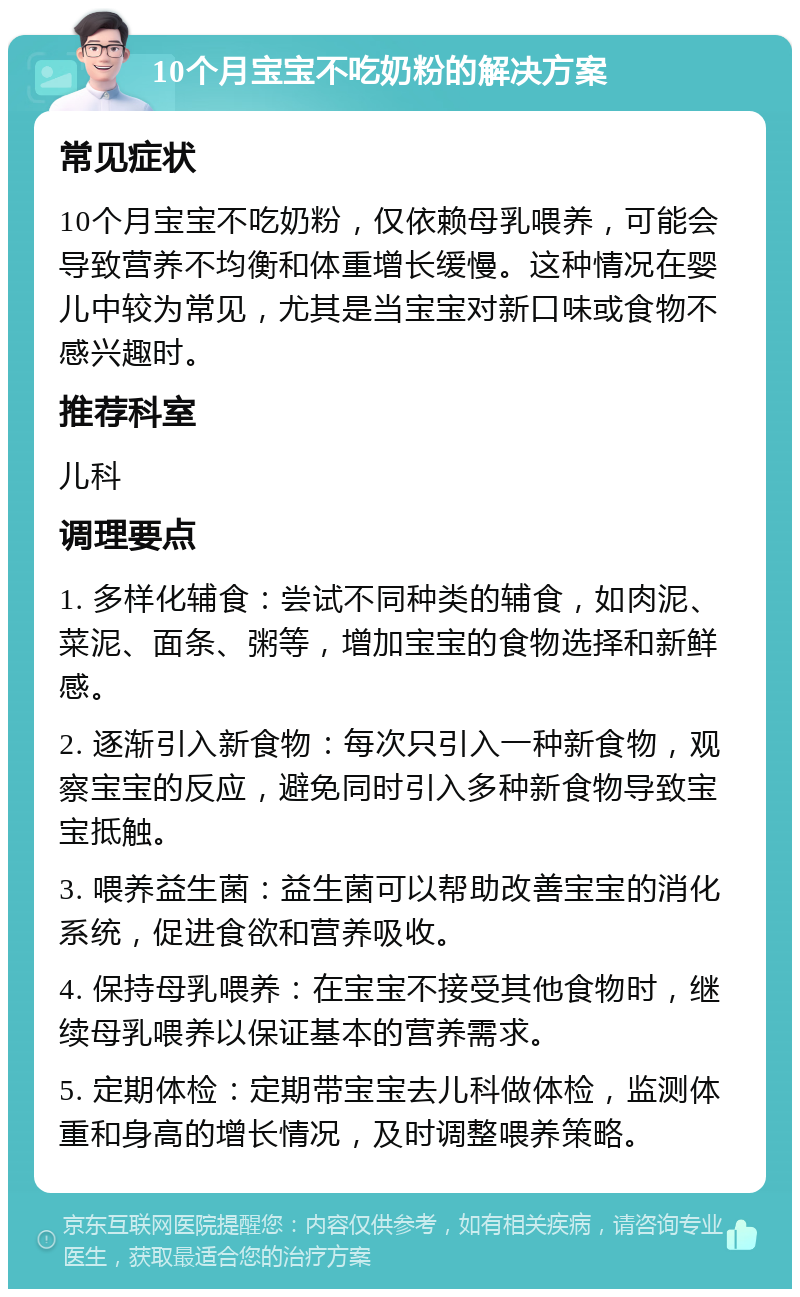 10个月宝宝不吃奶粉的解决方案 常见症状 10个月宝宝不吃奶粉，仅依赖母乳喂养，可能会导致营养不均衡和体重增长缓慢。这种情况在婴儿中较为常见，尤其是当宝宝对新口味或食物不感兴趣时。 推荐科室 儿科 调理要点 1. 多样化辅食：尝试不同种类的辅食，如肉泥、菜泥、面条、粥等，增加宝宝的食物选择和新鲜感。 2. 逐渐引入新食物：每次只引入一种新食物，观察宝宝的反应，避免同时引入多种新食物导致宝宝抵触。 3. 喂养益生菌：益生菌可以帮助改善宝宝的消化系统，促进食欲和营养吸收。 4. 保持母乳喂养：在宝宝不接受其他食物时，继续母乳喂养以保证基本的营养需求。 5. 定期体检：定期带宝宝去儿科做体检，监测体重和身高的增长情况，及时调整喂养策略。