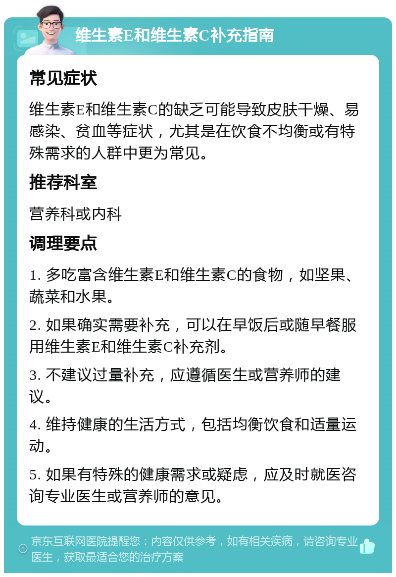 维生素E和维生素C补充指南 常见症状 维生素E和维生素C的缺乏可能导致皮肤干燥、易感染、贫血等症状，尤其是在饮食不均衡或有特殊需求的人群中更为常见。 推荐科室 营养科或内科 调理要点 1. 多吃富含维生素E和维生素C的食物，如坚果、蔬菜和水果。 2. 如果确实需要补充，可以在早饭后或随早餐服用维生素E和维生素C补充剂。 3. 不建议过量补充，应遵循医生或营养师的建议。 4. 维持健康的生活方式，包括均衡饮食和适量运动。 5. 如果有特殊的健康需求或疑虑，应及时就医咨询专业医生或营养师的意见。