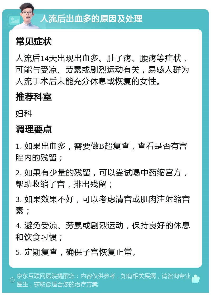 人流后出血多的原因及处理 常见症状 人流后14天出现出血多、肚子疼、腰疼等症状，可能与受凉、劳累或剧烈运动有关，易感人群为人流手术后未能充分休息或恢复的女性。 推荐科室 妇科 调理要点 1. 如果出血多，需要做B超复查，查看是否有宫腔内的残留； 2. 如果有少量的残留，可以尝试喝中药缩宫方，帮助收缩子宫，排出残留； 3. 如果效果不好，可以考虑清宫或肌肉注射缩宫素； 4. 避免受凉、劳累或剧烈运动，保持良好的休息和饮食习惯； 5. 定期复查，确保子宫恢复正常。