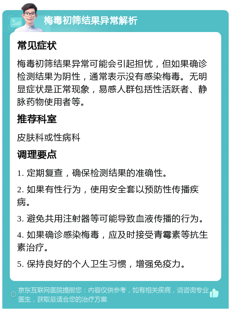 梅毒初筛结果异常解析 常见症状 梅毒初筛结果异常可能会引起担忧，但如果确诊检测结果为阴性，通常表示没有感染梅毒。无明显症状是正常现象，易感人群包括性活跃者、静脉药物使用者等。 推荐科室 皮肤科或性病科 调理要点 1. 定期复查，确保检测结果的准确性。 2. 如果有性行为，使用安全套以预防性传播疾病。 3. 避免共用注射器等可能导致血液传播的行为。 4. 如果确诊感染梅毒，应及时接受青霉素等抗生素治疗。 5. 保持良好的个人卫生习惯，增强免疫力。