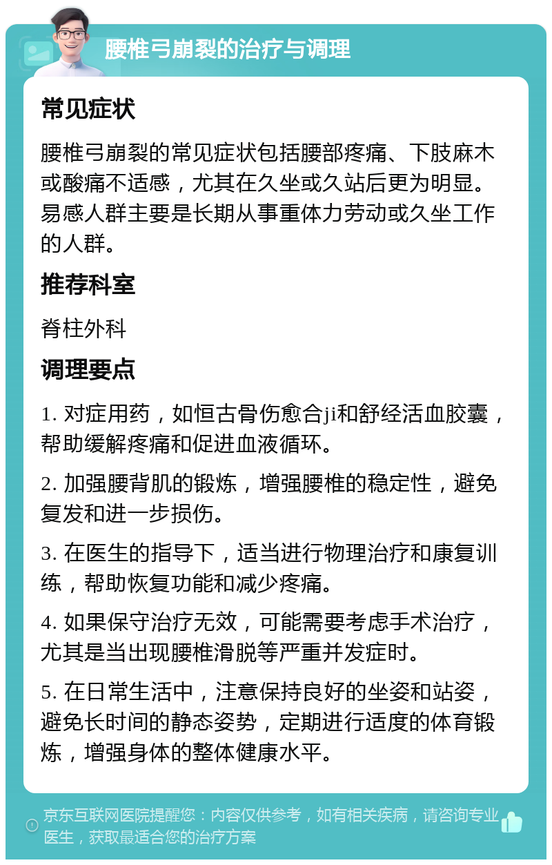 腰椎弓崩裂的治疗与调理 常见症状 腰椎弓崩裂的常见症状包括腰部疼痛、下肢麻木或酸痛不适感，尤其在久坐或久站后更为明显。易感人群主要是长期从事重体力劳动或久坐工作的人群。 推荐科室 脊柱外科 调理要点 1. 对症用药，如恒古骨伤愈合ji和舒经活血胶囊，帮助缓解疼痛和促进血液循环。 2. 加强腰背肌的锻炼，增强腰椎的稳定性，避免复发和进一步损伤。 3. 在医生的指导下，适当进行物理治疗和康复训练，帮助恢复功能和减少疼痛。 4. 如果保守治疗无效，可能需要考虑手术治疗，尤其是当出现腰椎滑脱等严重并发症时。 5. 在日常生活中，注意保持良好的坐姿和站姿，避免长时间的静态姿势，定期进行适度的体育锻炼，增强身体的整体健康水平。