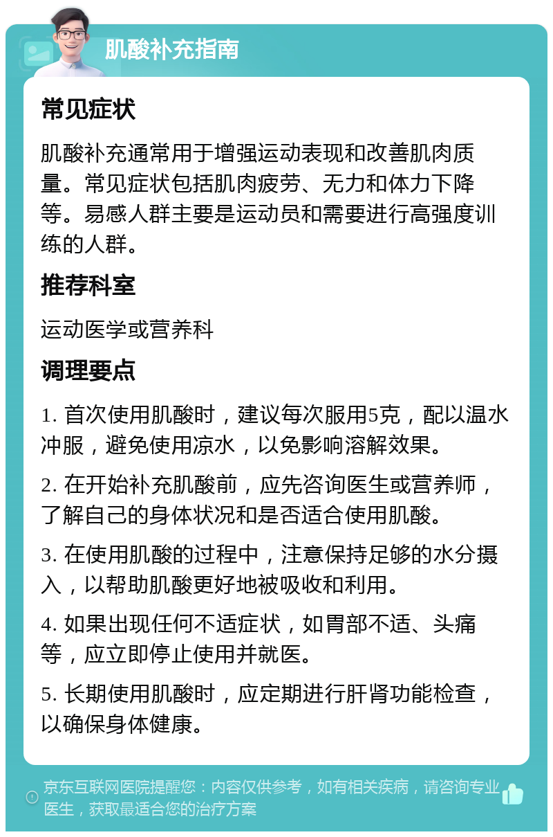 肌酸补充指南 常见症状 肌酸补充通常用于增强运动表现和改善肌肉质量。常见症状包括肌肉疲劳、无力和体力下降等。易感人群主要是运动员和需要进行高强度训练的人群。 推荐科室 运动医学或营养科 调理要点 1. 首次使用肌酸时，建议每次服用5克，配以温水冲服，避免使用凉水，以免影响溶解效果。 2. 在开始补充肌酸前，应先咨询医生或营养师，了解自己的身体状况和是否适合使用肌酸。 3. 在使用肌酸的过程中，注意保持足够的水分摄入，以帮助肌酸更好地被吸收和利用。 4. 如果出现任何不适症状，如胃部不适、头痛等，应立即停止使用并就医。 5. 长期使用肌酸时，应定期进行肝肾功能检查，以确保身体健康。